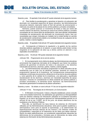 BOLETÍN OFICIAL DEL ESTADO
Núm. 295 Martes 10 de diciembre de 2013 Sec. I. Pág. 97898
Sesenta y seis. El apartado 2 del artículo 87 queda redactado de la siguiente manera:
«2. Para facilitar la escolarización y garantizar el derecho a la educación del
alumnado con necesidad específica de apoyo educativo, las Administraciones
educativas deberán reservarle hasta el final del período de preinscripción y
matrícula una parte de las plazas de los centros públicos y privados concertados.
Asimismo, podrán autorizar un incremento de hasta un diez por ciento del
número máximo de alumnos y alumnas por aula en los centros públicos y privados
concertados de una misma área de escolarización, bien para atender necesidades
inmediatas de escolarización del alumnado de incorporación tardía, bien por
necesidades que vengan motivadas por traslado de la unidad familiar en período
de escolarización extraordinaria debido a la movilidad forzosa de cualquiera de los
padres, madres o tutores legales.»
Sesenta y siete. El apartado 4 del artículo 107 queda redactado de la siguiente manera:
«4. Corresponde al Gobierno la regulación y la gestión de los centros
docentes públicos españoles en el exterior, a cuyos efectos podrá dictar normas
singulares en la aplicación de esta Ley a dichos centros en atención a sus
especiales circunstancias.»
Sesenta y ocho. El artículo 109 queda redactado de la siguiente manera:
«Artículo 109. Programación de la red de centros.
1. En la programación de la oferta de plazas, las Administraciones educativas
armonizarán las exigencias derivadas de la obligación que tienen los poderes
públicos de garantizar el derecho de todos a la educación y los derechos
individuales de alumnos y alumnas, padres, madres y tutores legales.
2. Las Administraciones educativas programarán la oferta educativa de las
enseñanzas que en esta Ley se declaran gratuitas, teniendo en cuenta la
programación general de la enseñanza, las consignaciones presupuestarias
existentes y el principio de economía y eficiencia en el uso de los recursos públicos
y, como garantía de la calidad de la enseñanza, una adecuada y equilibrada
escolarización de los alumnos y alumnas con necesidad específica de apoyo
educativo, tomando en consideración la oferta existente de centros públicos y
privados concertados y la demanda social. Asimismo, las Administraciones
educativas garantizarán la existencia de plazas suficientes.»
Sesenta y nueve. Se añade un nuevo artículo 111 bis con la siguiente redacción:
«Artículo 111 bis. Tecnologías de la Información y la Comunicación.
1. El Ministerio de Educación, Cultura y Deporte establecerá, previa consulta
a las Comunidades Autónomas, los estándares que garanticen la interoperabilidad
entre los distintos sistemas de información utilizados en el Sistema Educativo
Español, en el marco del Esquema Nacional de Interoperabilidad previsto en el
artículo 42 de la Ley 11/2007, de 22 de junio, de acceso electrónico de los
ciudadanos a los Servicios Públicos.
Para ello, se identificarán los tipos básicos de sistemas de información
utilizados por las Administraciones educativas, tanto para la gestión académica y
administrativa como para el soporte al aprendizaje, y se determinarán las
especificaciones técnicas básicas de los mismos y los distintos niveles de
compatibilidad y seguridad en el tratamiento de los datos que deben alcanzar.
Dentro de estas especificaciones, se considerarán especialmente relevantes las
definiciones de los protocolos y formatos para el intercambio de datos entre
sistemas de información de las Administraciones educativas.
cve:BOE-A-2013-12886
 