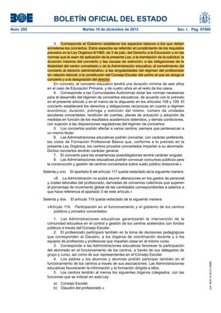 BOLETÍN OFICIAL DEL ESTADO
Núm. 295 Martes 10 de diciembre de 2013 Sec. I. Pág. 97900
3. Corresponde al Gobierno establecer los aspectos básicos a los que deben
someterse los conciertos. Estos aspectos se referirán al cumplimiento de los requisitos
previstos en la Ley Orgánica 8/1985, de 3 de julio, del Derecho a la Educación y en las
normas que le sean de aplicación de la presente Ley; a la tramitación de la solicitud, la
duración máxima del concierto y las causas de extinción; a las obligaciones de la
titularidad del centro concertado y de la Administración educativa; al sometimiento del
concierto al derecho administrativo; a las singularidades del régimen del profesorado
sin relación laboral; a la constitución del Consejo Escolar del centro al que se otorga el
concierto y a la designación del director.
En concreto, el concierto educativo tendrá una duración mínima de seis años
en el caso de Educación Primaria, y de cuatro años en el resto de los casos.
4. Corresponde a las Comunidades Autónomas dictar las normas necesarias
para el desarrollo del régimen de conciertos educativos, de acuerdo con lo previsto
en el presente artículo y en el marco de lo dispuesto en los artículos 108 y 109. El
concierto establecerá los derechos y obligaciones recíprocas en cuanto a régimen
económico, duración, prórroga y extinción del mismo, número de unidades
escolares concertadas, rendición de cuentas, planes de actuación y adopción de
medidas en función de los resultados académicos obtenidos, y demás condiciones,
con sujeción a las disposiciones reguladoras del régimen de conciertos.
5. Los conciertos podrán afectar a varios centros, siempre que pertenezcan a
un mismo titular.
6. Las Administraciones educativas podrán concertar, con carácter preferente,
los ciclos de Formación Profesional Básica que, conforme a lo previsto en la
presente Ley Orgánica, los centros privados concertados impartan a su alumnado.
Dichos conciertos tendrán carácter general.
7. El concierto para las enseñanzas postobligatorias tendrá carácter singular.
8. Las Administraciones educativas podrán convocar concursos públicos para
la construcción y gestión de centros concertados sobre suelo público dotacional.»
Setenta y uno. El apartado 6 del artículo 117 queda redactado de la siguiente manera:
«6. La Administración no podrá asumir alteraciones en los gastos de personal
y costes laborales del profesorado, derivadas de convenios colectivos que superen
el porcentaje de incremento global de las cantidades correspondientes a salarios a
que hace referencia el apartado 3 de este artículo.»
Setenta y dos. El artículo 119 queda redactado de la siguiente manera:
«Artículo 119. Participación en el funcionamiento y el gobierno de los centros
públicos y privados concertados.
1. Las Administraciones educativas garantizarán la intervención de la
comunidad educativa en el control y gestión de los centros sostenidos con fondos
públicos a través del Consejo Escolar.
2. El profesorado participará también en la toma de decisiones pedagógicas
que corresponden al Claustro, a los órganos de coordinación docente y a los
equipos de profesores y profesoras que impartan clase en el mismo curso.
3. Corresponde a las Administraciones educativas favorecer la participación
del alumnado en el funcionamiento de los centros, a través de sus delegados de
grupo y curso, así como de sus representantes en el Consejo Escolar.
4. Los padres y los alumnos y alumnas podrán participar también en el
funcionamiento de los centros a través de sus asociaciones. Las Administraciones
educativas favorecerán la información y la formación dirigida a ellos.
5. Los centros tendrán al menos los siguientes órganos colegiados, con las
funciones que se indican en esta Ley:
a) Consejo Escolar.
b) Claustro del profesorado.»
cve:BOE-A-2013-12886
 