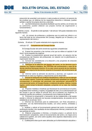 BOLETÍN OFICIAL DEL ESTADO
Núm. 295 Martes 10 de diciembre de 2013 Sec. I. Pág. 97904
presunción de veracidad «iuris tantum» o salvo prueba en contrario, sin perjuicio de
las pruebas que, en defensa de los respectivos derechos o intereses, puedan
señalar o aportar los propios alumnos y alumnas.
4. Las Administraciones educativas facilitarán que los centros, en el marco de
su autonomía, puedan elaborar sus propias normas de organización y
funcionamiento.»
Setenta y nueve. El párrafo d) del apartado 1 del artículo 126 queda redactado de la
siguiente manera:
«d) Un número de profesores y profesoras que no podrá ser inferior a un
tercio del total de los componentes del Consejo, elegidos por el Claustro y en
representación del mismo.»
Ochenta. El artículo 127 queda redactado de la siguiente manera:
«Artículo 127. Competencias del Consejo Escolar.
El Consejo Escolar del centro tendrá las siguientes competencias:
a) Evaluar los proyectos y las normas a los que se refiere el capítulo II del
título V de la presente Ley orgánica.
b) Evaluar la programación general anual del centro, sin perjuicio de las
competencias del Claustro del profesorado, en relación con la planificación y
organización docente.
c) Conocer las candidaturas a la dirección y los proyectos de dirección
presentados por los candidatos.
d) Participar en la selección del director del centro, en los términos que la
presente Ley Orgánica establece. Ser informado del nombramiento y cese de los
demás miembros del equipo directivo. En su caso, previo acuerdo de sus miembros,
adoptado por mayoría de dos tercios, proponer la revocación del nombramiento del
director.
e) Informar sobre la admisión de alumnos y alumnas, con sujeción a lo
establecido en esta Ley Orgánica y disposiciones que la desarrollen.
f) Conocer la resolución de conflictos disciplinarios y velar por que se atengan
a la normativa vigente. Cuando las medidas disciplinarias adoptadas por el director
correspondan a conductas del alumnado que perjudiquen gravemente la
convivencia del centro, el Consejo Escolar, a instancia de padres, madres o tutores
legales, podrá revisar la decisión adoptada y proponer, en su caso, las medidas
oportunas.
g) Proponer medidas e iniciativas que favorezcan la convivencia en el centro,
la igualdad entre hombres y mujeres, la igualdad de trato y la no discriminación por
las causas a que se refiere el artículo 84.3 de la presente Ley Orgánica, la
resolución pacífica de conflictos, y la prevención de la violencia de género.
h) Promover la conservación y renovación de las instalaciones y del equipo
escolar e informar la obtención de recursos complementarios, de acuerdo con lo
establecido en el artículo 122.3.
i) Informar las directrices para la colaboración, con fines educativos y
culturales, con las Administraciones locales, con otros centros, entidades y
organismos.
j) Analizar y valorar el funcionamiento general del centro, la evolución del
rendimiento escolar y los resultados de las evaluaciones internas y externas en las
que participe el centro.
k) Elaborar propuestas e informes, a iniciativa propia o a petición de la
Administración competente, sobre el funcionamiento del centro y la mejora de la
calidad de la gestión, así como sobre aquellos otros aspectos relacionados con la
calidad de la misma.
l) Cualesquiera otras que le sean atribuidas por la Administración educativa.»
cve:BOE-A-2013-12886
 