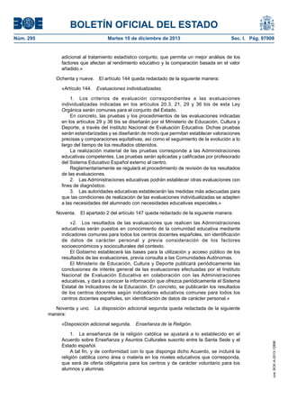 BOLETÍN OFICIAL DEL ESTADO
Núm. 295 Martes 10 de diciembre de 2013 Sec. I. Pág. 97908
adicional al tratamiento estadístico conjunto, que permita un mejor análisis de los
factores que afectan al rendimiento educativo y la comparación basada en el valor
añadido.»
Ochenta y nueve. El artículo 144 queda redactado de la siguiente manera:
«Artículo 144. Evaluaciones individualizadas.
1. Los criterios de evaluación correspondientes a las evaluaciones
individualizadas indicadas en los artículos 20.3, 21, 29 y 36 bis de esta Ley
Orgánica serán comunes para el conjunto del Estado.
En concreto, las pruebas y los procedimientos de las evaluaciones indicadas
en los artículos 29 y 36 bis se diseñarán por el Ministerio de Educación, Cultura y
Deporte, a través del Instituto Nacional de Evaluación Educativa. Dichas pruebas
serán estandarizadas y se diseñarán de modo que permitan establecer valoraciones
precisas y comparaciones equitativas, así como el seguimiento de la evolución a lo
largo del tiempo de los resultados obtenidos.
La realización material de las pruebas corresponde a las Administraciones
educativas competentes. Las pruebas serán aplicadas y calificadas por profesorado
del Sistema Educativo Español externo al centro.
Reglamentariamente se regulará el procedimiento de revisión de los resultados
de las evaluaciones.
2. Las Administraciones educativas podrán establecer otras evaluaciones con
fines de diagnóstico.
3. Las autoridades educativas establecerán las medidas más adecuadas para
que las condiciones de realización de las evaluaciones individualizadas se adapten
a las necesidades del alumnado con necesidades educativas especiales.»
Noventa. El apartado 2 del artículo 147 queda redactado de la siguiente manera:
«2. Los resultados de las evaluaciones que realicen las Administraciones
educativas serán puestos en conocimiento de la comunidad educativa mediante
indicadores comunes para todos los centros docentes españoles, sin identificación
de datos de carácter personal y previa consideración de los factores
socioeconómicos y socioculturales del contexto.
El Gobierno establecerá las bases para la utilización y acceso público de los
resultados de las evaluaciones, previa consulta a las Comunidades Autónomas.
El Ministerio de Educación, Cultura y Deporte publicará periódicamente las
conclusiones de interés general de las evaluaciones efectuadas por el Instituto
Nacional de Evaluación Educativa en colaboración con las Administraciones
educativas, y dará a conocer la información que ofrezca periódicamente el Sistema
Estatal de Indicadores de la Educación. En concreto, se publicarán los resultados
de los centros docentes según indicadores educativos comunes para todos los
centros docentes españoles, sin identificación de datos de carácter personal.»
Noventa y uno. La disposición adicional segunda queda redactada de la siguiente
manera:
«Disposición adicional segunda. Enseñanza de la Religión.
1. La enseñanza de la religión católica se ajustará a lo establecido en el
Acuerdo sobre Enseñanza y Asuntos Culturales suscrito entre la Santa Sede y el
Estado español.
A tal fin, y de conformidad con lo que disponga dicho Acuerdo, se incluirá la
religión católica como área o materia en los niveles educativos que corresponda,
que será de oferta obligatoria para los centros y de carácter voluntario para los
alumnos y alumnas.
cve:BOE-A-2013-12886
 