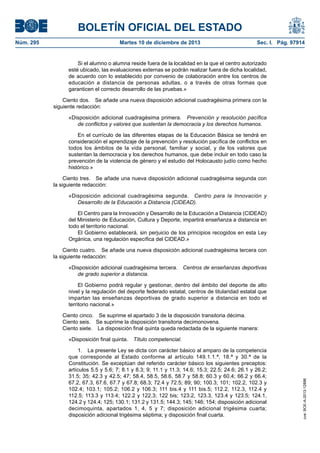 BOLETÍN OFICIAL DEL ESTADO
Núm. 295 Martes 10 de diciembre de 2013 Sec. I. Pág. 97914
Si el alumno o alumna reside fuera de la localidad en la que el centro autorizado
esté ubicado, las evaluaciones externas se podrán realizar fuera de dicha localidad,
de acuerdo con lo establecido por convenio de colaboración entre los centros de
educación a distancia de personas adultas, o a través de otras formas que
garanticen el correcto desarrollo de las pruebas.»
Ciento dos. Se añade una nueva disposición adicional cuadragésima primera con la
siguiente redacción:
«Disposición adicional cuadragésima primera. Prevención y resolución pacífica
de conflictos y valores que sustentan la democracia y los derechos humanos.
En el currículo de las diferentes etapas de la Educación Básica se tendrá en
consideración el aprendizaje de la prevención y resolución pacífica de conflictos en
todos los ámbitos de la vida personal, familiar y social, y de los valores que
sustentan la democracia y los derechos humanos, que debe incluir en todo caso la
prevención de la violencia de género y el estudio del Holocausto judío como hecho
histórico.»
Ciento tres. Se añade una nueva disposición adicional cuadragésima segunda con
la siguiente redacción:
«Disposición adicional cuadragésima segunda. Centro para la Innovación y
Desarrollo de la Educación a Distancia (CIDEAD).
El Centro para la Innovación y Desarrollo de la Educación a Distancia (CIDEAD)
del Ministerio de Educación, Cultura y Deporte, impartirá enseñanza a distancia en
todo el territorio nacional.
El Gobierno establecerá, sin perjuicio de los principios recogidos en esta Ley
Orgánica, una regulación específica del CIDEAD.»
Ciento cuatro. Se añade una nueva disposición adicional cuadragésima tercera con
la siguiente redacción:
«Disposición adicional cuadragésima tercera. Centros de enseñanzas deportivas
de grado superior a distancia.
El Gobierno podrá regular y gestionar, dentro del ámbito del deporte de alto
nivel y la regulación del deporte federado estatal, centros de titularidad estatal que
impartan las enseñanzas deportivas de grado superior a distancia en todo el
territorio nacional.»
Ciento cinco. Se suprime el apartado 3 de la disposición transitoria décima.
Ciento seis. Se suprime la disposición transitoria decimonovena.
Ciento siete. La disposición final quinta queda redactada de la siguiente manera:
«Disposición final quinta. Título competencial.
1. La presente Ley se dicta con carácter básico al amparo de la competencia
que corresponde al Estado conforme al artículo 149.1.1.ª, 18.ª y 30.ª de la
Constitución. Se exceptúan del referido carácter básico los siguientes preceptos:
artículos 5.5 y 5.6; 7; 8.1 y 8.3; 9; 11.1 y 11.3; 14.6; 15.3; 22.5; 24.6; 26.1 y 26.2;
31.5; 35; 42.3 y 42.5; 47; 58.4, 58.5, 58.6, 58.7 y 58.8; 60.3 y 60.4; 66.2 y 66.4;
67.2, 67.3, 67.6, 67.7 y 67.8; 68.3; 72.4 y 72.5; 89; 90; 100.3; 101; 102.2, 102.3 y
102.4; 103.1; 105.2; 106.2 y 106.3; 111 bis.4 y 111 bis.5; 112.2, 112.3, 112.4 y
112.5; 113.3 y 113.4; 122.2 y 122.3; 122 bis; 123.2, 123.3, 123.4 y 123.5; 124.1,
124.2 y 124.4; 125; 130.1; 131.2 y 131.5; 144.3; 145; 146; 154; disposición adicional
decimoquinta, apartados 1, 4, 5 y 7; disposición adicional trigésima cuarta;
disposición adicional trigésima séptima; y disposición final cuarta.
cve:BOE-A-2013-12886
 
