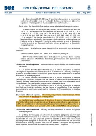 BOLETÍN OFICIAL DEL ESTADO
Núm. 295 Martes 10 de diciembre de 2013 Sec. I. Pág. 97915
2. Los artículos 29, 31, 36 bis y 37 se dictan al amparo de la competencia
exclusiva del Estado sobre la regulación de las condiciones de obtención,
expedición y homologación de títulos académicos y profesionales.»
Ciento ocho. La disposición final séptima queda redactada de la siguiente manera:
«Tienen carácter de Ley Orgánica el capítulo I del título preliminar, los artículos
3; 4; 5.1, 5.2; el capítulo III del título preliminar; los artículos 16; 17; 18.1,18.2, 18.3,
18.4 y 18.6; 19.1; 22; 23; 23 bis; 24; 25; 27; 30; 38; 68; 71; 74; 78; 79 bis; 80; 81.3 y
81.4; 82.2; 83; 84.1, 84.2, 84.3, 84.4, 84.5, 84.6, 84.7, 84.8 y 84.9; 85; 108; 109;
115; el capítulo IV del título IV; los artículos 118; 119; 126.1 y 126.2; 127; 128; 129;
las disposiciones adicionales decimosexta, decimoséptima, trigésima tercera y
trigésima sexta; la disposición transitoria sexta, apartado tercero; la disposición
transitoria décima; las disposiciones finales primera y séptima, y la disposición
derogatoria única.»
Ciento nueve. Se añade una nueva disposición final séptima bis, con la siguiente
redacción:
«Disposición final séptima bis. Bases de la educación plurilingüe.
El Gobierno establecerá las bases de la educación plurilingüe desde segundo
ciclo de Educación Infantil hasta Bachillerato, previa consulta a las Comunidades
Autónomas.»
Disposición adicional primera. Centros autorizados para impartir las modalidades de
Bachillerato.
1. Los centros docentes de Bachillerato que, a la entrada en vigor de la presente
Ley Orgánica, impartan cualquiera de las vías de la modalidad de Ciencias y Tecnología,
quedarán automáticamente autorizados para impartir la modalidad de Ciencias
establecida en esta Ley Orgánica.
2. Los centros docentes de Bachillerato que, a la entrada en vigor de la presente
Ley Orgánica, impartan cualquiera de las vías de la modalidad de Humanidades y
Ciencias Sociales, quedarán automáticamente autorizados para impartir la modalidad de
Humanidades y Ciencias Sociales establecida en esta Ley Orgánica.
3. Los centros docentes de Bachillerato que, a la entrada en vigor de la presente
Ley Orgánica, impartan cualquiera de las vías de la modalidad de Artes, quedarán
automáticamente autorizados para impartir la modalidad de Artes establecida en esta Ley
Orgánica.
Disposición adicional segunda. Requisitos para participar en concursos de méritos
para selección de directores de centros públicos.
Las habilitaciones y acreditaciones de directores de centros públicos expedidas con
anterioridad a la entrada en vigor de esta Ley Orgánica se considerarán equivalentes a la
certificación acreditativa de haber superado el curso de formación sobre el desarrollo de la
función directiva, indicada en el apartado 1, letra c), del artículo 134 de esta Ley Orgánica.
Disposición adicional tercera. Títulos y estudios anteriores a la entrada en vigor de
esta Ley Orgánica.
1. El título de Graduado en Educación Secundaria Obligatoria obtenido con
anterioridad a la implantación de la evaluación final de Educación Secundaria Obligatoria
establecida en esta Ley Orgánica, permitirá acceder a todas las enseñanzas
postobligatorias recogidas en el artículo 3.4, previo cumplimiento de los requisitos
establecidos en esta Ley Orgánica para cada una de ellas, a excepción del requisito de
haber superado la evaluación final de Educación Secundaria Obligatoria.
cve:BOE-A-2013-12886
 