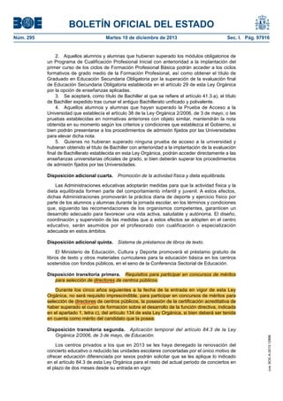 BOLETÍN OFICIAL DEL ESTADO
Núm. 295 Martes 10 de diciembre de 2013 Sec. I. Pág. 97916
2. Aquellos alumnos y alumnas que hubieran superado los módulos obligatorios de
un Programa de Cualificación Profesional Inicial con anterioridad a la implantación del
primer curso de los ciclos de Formación Profesional Básica podrán acceder a los ciclos
formativos de grado medio de la Formación Profesional, así como obtener el título de
Graduado en Educación Secundaria Obligatoria por la superación de la evaluación final
de Educación Secundaria Obligatoria establecida en el artículo 29 de esta Ley Orgánica
por la opción de enseñanzas aplicadas.
3. Se aceptará, como título de Bachiller al que se refiere el artículo 41.3.a), el título
de Bachiller expedido tras cursar el antiguo Bachillerato unificado y polivalente.
4. Aquellos alumnos y alumnas que hayan superado la Prueba de Acceso a la
Universidad que establecía el artículo 38 de la Ley Orgánica 2/2006, de 3 de mayo, o las
pruebas establecidas en normativas anteriores con objeto similar, mantendrán la nota
obtenida en su momento según los criterios y condiciones que establezca el Gobierno, si
bien podrán presentarse a los procedimientos de admisión fijados por las Universidades
para elevar dicha nota.
5. Quienes no hubieran superado ninguna prueba de acceso a la universidad y
hubieran obtenido el título de Bachiller con anterioridad a la implantación de la evaluación
final de Bachillerato establecida en esta Ley Orgánica, podrán acceder directamente a las
enseñanzas universitarias oficiales de grado, si bien deberán superar los procedimientos
de admisión fijados por las Universidades.
Disposición adicional cuarta. Promoción de la actividad física y dieta equilibrada.
Las Administraciones educativas adoptarán medidas para que la actividad física y la
dieta equilibrada formen parte del comportamiento infantil y juvenil. A estos efectos,
dichas Administraciones promoverán la práctica diaria de deporte y ejercicio físico por
parte de los alumnos y alumnas durante la jornada escolar, en los términos y condiciones
que, siguiendo las recomendaciones de los organismos competentes, garanticen un
desarrollo adecuado para favorecer una vida activa, saludable y autónoma. El diseño,
coordinación y supervisión de las medidas que a estos efectos se adopten en el centro
educativo, serán asumidos por el profesorado con cualificación o especialización
adecuada en estos ámbitos.
Disposición adicional quinta. Sistema de préstamos de libros de texto.
El Ministerio de Educación, Cultura y Deporte promoverá el préstamo gratuito de
libros de texto y otros materiales curriculares para la educación básica en los centros
sostenidos con fondos públicos, en el seno de la Conferencia Sectorial de Educación.
Disposición transitoria primera. Requisitos para participar en concursos de méritos
para selección de directores de centros públicos.
Durante los cinco años siguientes a la fecha de la entrada en vigor de esta Ley
Orgánica, no será requisito imprescindible, para participar en concursos de méritos para
selección de directores de centros públicos, la posesión de la certificación acreditativa de
haber superado el curso de formación sobre el desarrollo de la función directiva, indicada
en el apartado 1, letra c), del artículo 134 de esta Ley Orgánica, si bien deberá ser tenida
en cuenta como mérito del candidato que la posea.
Disposición transitoria segunda. Aplicación temporal del artículo 84.3 de la Ley
Orgánica 2/2006, de 3 de mayo, de Educación.
Los centros privados a los que en 2013 se les haya denegado la renovación del
concierto educativo o reducido las unidades escolares concertadas por el único motivo de
ofrecer educación diferenciada por sexos podrán solicitar que se les aplique lo indicado
en el artículo 84.3 de esta Ley Orgánica para el resto del actual periodo de conciertos en
el plazo de dos meses desde su entrada en vigor.
cve:BOE-A-2013-12886
 