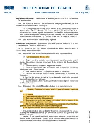 BOLETÍN OFICIAL DEL ESTADO
Núm. 295 Martes 10 de diciembre de 2013 Sec. I. Pág. 97917
Disposición final primera. Modificación de la Ley Orgánica 6/2001, de 21 de diciembre,
de Universidades.
Uno. Se modifica el apartado 3 del artículo 42 de la Ley Orgánica 6/2001, de 21 de
diciembre, que queda redactado como sigue:
«3. Corresponde al Gobierno, previo informe de la Conferencia General de
Política Universitaria, establecer las normas básicas para la admisión de los
estudiantes que soliciten ingresar en los centros universitarios, siempre con respeto
a los principios de igualdad, mérito y capacidad, y en todo caso de acuerdo con lo
indicado en el artículo 38 de la Ley Orgánica 2/2006, de 3 de mayo, de Educación.»
Dos. Esta disposición tiene carácter de ley orgánica.
Disposición final segunda. Modificación de la Ley Orgánica 8/1985, de 3 de julio,
reguladora del Derecho a la Educación.
La Ley Orgánica 8/1985, de 3 de julio, reguladora del Derecho a la Educación, se
modifica en los siguientes términos:
Uno. El apartado 2 del artículo 54 queda redactado de la siguiente manera:
«2. Las facultades del director serán:
a) Dirigir y coordinar todas las actividades educativas del centro, de acuerdo
con las disposiciones vigentes, sin perjuicio de las funciones del Consejo Escolar
del centro.
b) Ejercer la jefatura académica del personal docente.
c) Convocar y presidir los actos académicos y las reuniones del Claustro del
profesorado y del Consejo Escolar.
d) Visar las certificaciones y documentos académicos del centro.
e) Ejecutar los acuerdos de los órganos colegiados en el ámbito de sus
facultades.
f) Resolver los asuntos de carácter grave planteados en el centro en materia
de disciplina de alumnos y alumnas.
g) Cuantas otras facultades le atribuya el reglamento de régimen interior en el
ámbito académico.»
Dos. El apartado 1 del artículo 56 queda redactado de la siguiente manera:
«1. El Consejo Escolar de los centros privados concertados estará constituido
por:
a) El director.
b) Tres representantes del titular del centro.
c) Cuatro representantes del profesorado.
d) Cuatro representantes de los padres, madres o tutores legales de los
alumnos y alumnas, elegidos por y entre ellos.
e) Dos representantes de los alumnos y alumnas, elegidos por y entre ellos, a
partir del primer curso de Educación Secundaria Obligatoria.
f) Un representante del personal de administración y servicios.
Una vez constituido el Consejo Escolar del centro, éste designará una persona
que impulse medidas educativas que fomenten la igualdad real y efectiva entre
hombres y mujeres.
Además, en los centros específicos de educación especial y en aquéllos que
tengan aulas especializadas, formará parte también del Consejo Escolar un
representante del personal de atención educativa complementaria.
cve:BOE-A-2013-12886
 