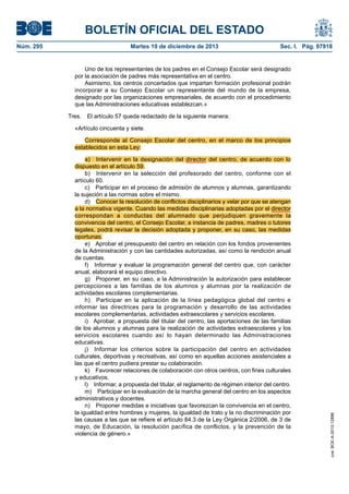 BOLETÍN OFICIAL DEL ESTADO
Núm. 295 Martes 10 de diciembre de 2013 Sec. I. Pág. 97918
Uno de los representantes de los padres en el Consejo Escolar será designado
por la asociación de padres más representativa en el centro.
Asimismo, los centros concertados que impartan formación profesional podrán
incorporar a su Consejo Escolar un representante del mundo de la empresa,
designado por las organizaciones empresariales, de acuerdo con el procedimiento
que las Administraciones educativas establezcan.»
Tres. El artículo 57 queda redactado de la siguiente manera:
«Artículo cincuenta y siete.
Corresponde al Consejo Escolar del centro, en el marco de los principios
establecidos en esta Ley:
a) Intervenir en la designación del director del centro, de acuerdo con lo
dispuesto en el artículo 59.
b) Intervenir en la selección del profesorado del centro, conforme con el
artículo 60.
c) Participar en el proceso de admisión de alumnos y alumnas, garantizando
la sujeción a las normas sobre el mismo.
d) Conocer la resolución de conflictos disciplinarios y velar por que se atengan
a la normativa vigente. Cuando las medidas disciplinarias adoptadas por el director
correspondan a conductas del alumnado que perjudiquen gravemente la
convivencia del centro, el Consejo Escolar, a instancia de padres, madres o tutores
legales, podrá revisar la decisión adoptada y proponer, en su caso, las medidas
oportunas.
e) Aprobar el presupuesto del centro en relación con los fondos provenientes
de la Administración y con las cantidades autorizadas, así como la rendición anual
de cuentas.
f) Informar y evaluar la programación general del centro que, con carácter
anual, elaborará el equipo directivo.
g) Proponer, en su caso, a la Administración la autorización para establecer
percepciones a las familias de los alumnos y alumnas por la realización de
actividades escolares complementarias.
h) Participar en la aplicación de la línea pedagógica global del centro e
informar las directrices para la programación y desarrollo de las actividades
escolares complementarias, actividades extraescolares y servicios escolares.
i) Aprobar, a propuesta del titular del centro, las aportaciones de las familias
de los alumnos y alumnas para la realización de actividades extraescolares y los
servicios escolares cuando así lo hayan determinado las Administraciones
educativas.
j) Informar los criterios sobre la participación del centro en actividades
culturales, deportivas y recreativas, así como en aquellas acciones asistenciales a
las que el centro pudiera prestar su colaboración.
k) Favorecer relaciones de colaboración con otros centros, con fines culturales
y educativos.
l) Informar, a propuesta del titular, el reglamento de régimen interior del centro.
m) Participar en la evaluación de la marcha general del centro en los aspectos
administrativos y docentes.
n) Proponer medidas e iniciativas que favorezcan la convivencia en el centro,
la igualdad entre hombres y mujeres, la igualdad de trato y la no discriminación por
las causas a las que se refiere el artículo 84.3 de la Ley Orgánica 2/2006, de 3 de
mayo, de Educación, la resolución pacífica de conflictos, y la prevención de la
violencia de género.»
cve:BOE-A-2013-12886
 