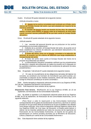BOLETÍN OFICIAL DEL ESTADO
Núm. 295 Martes 10 de diciembre de 2013 Sec. I. Pág. 97919
Cuatro. El artículo 59 queda redactado de la siguiente manera:
«Artículo cincuenta y nueve.
1. El director de los centros concertados será nombrado por el titular, previo
informe del Consejo Escolar del centro, que será adoptado por mayoría de los
miembros asistentes.
2. El mandato del director tendrá una duración de tres años. No obstante lo
anterior, el titular podrá destituir al director antes de la finalización de dicho plazo
cuando concurran razones justificadas de las que dará cuenta al Consejo Escolar
del centro.»
Cinco. El artículo 60 queda redactado de la siguiente manera:
«Artículo sesenta.
1. Las vacantes del personal docente que se produzcan en los centros
concertados se anunciarán públicamente.
2. A efectos de su provisión, el Consejo Escolar del centro, de acuerdo con el
titular, establecerá los criterios de selección, que atenderán básicamente a los
principios de mérito y capacidad.
3. El titular del centro, junto con el director, procederá a la selección del
personal, de acuerdo con los criterios de selección que tenga establecidos el
Consejo Escolar del centro.
4. El titular del centro dará cuenta al Consejo Escolar del mismo de la
provisión de profesorado que efectúe.
5. La Administración educativa competente verificará que los procedimientos
de selección y despido del profesorado se realice de acuerdo con lo dispuesto en
los apartados anteriores y podrá desarrollar las condiciones de aplicación de estos
procedimientos.»
Seis. El apartado 1 del artículo 61 queda redactado de la siguiente manera:
«1. En caso de incumplimiento de las obligaciones derivadas del régimen de
concierto, se constituirá una Comisión de Conciliación que podrá acordar, por
unanimidad, la adopción de las medidas necesarias, dentro del marco legal, para
corregir la infracción cometida por el centro concertado.»
Siete. Queda derogada la disposición adicional primera de la Ley Orgánica 8/1985,
de 3 de julio, reguladora del Derecho a la Educación.
Ocho. Esta disposición tiene carácter de ley orgánica.
Disposición final tercera. Modificación de la Ley Orgánica 8/1980, de 22 de
septiembre, de financiación de las Comunidades Autónomas.
Uno. Se añade un apartado 3 a la disposición adicional octava de la Ley Orgánica
8/1980, de 22 de septiembre, de financiación de las Comunidades Autónomas, con la
siguiente redacción:
«Para llevar a cabo la repercusión a las Comunidades Autónomas
correspondientes de los gastos de escolarización de alumnos y alumnas en centros
privados en los que exista oferta de enseñanza en la que el castellano sea utilizado
como lengua vehicular, como indica la disposición adicional trigésima octava de la
Ley Orgánica 2/2006, de 3 de mayo, de Educación, el Estado podrá deducir o
retener, de los importes satisfechos por todos los recursos de los regímenes de
financiación de las Comunidades Autónomas, el importe de los gastos de
escolarización en centros privados asumidos por el Ministerio de Educación,
Cultura y Deporte por cuenta de las Comunidades Autónomas.»
Dos. Esta disposición tiene carácter de ley orgánica.
cve:BOE-A-2013-12886
 