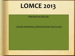 LOMCE 2013
PRESENTACIÓN DE:
JAVIER PEDROSA (ORIENTADOR ESCOLAR)
 