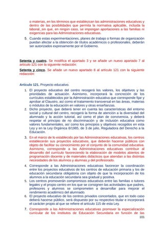 o materias, en los términos que establezcan las administraciones educativas y
dentro de las posibilidades que permita la normativa aplicable, incluida la
laboral, sin que, en ningún caso, se impongan aportaciones a las familias ni
exigencias para las Administraciones educativas.
5. Cuando estas experimentaciones, planes de trabajo o formas de organización
puedan afectar a la obtención de títulos académicos o profesionales, deberán
ser autorizados expresamente por el Gobierno.
Setenta y cuatro. Se modifica el apartado 3 y se añade un nuevo apartado 7 al
artículo 121 con la siguiente redacción:
Setenta y cinco. Se añade un nuevo apartado 8 al artículo 121 con la siguiente
redacción:
Artículo 121. Proyecto educativo.
1. El proyecto educativo del centro recogerá los valores, los objetivos y las
prioridades de actuación. Asimismo, incorporará la concreción de los
currículos establecidos por la Administración educativa que corresponde fijar y
aprobar al Claustro, así como el tratamiento transversal en las áreas, materias
o módulos de la educación en valores y otras enseñanzas.
2. Dicho proyecto, que deberá tener en cuenta las características del entorno
social y cultural del centro, recogerá la forma de atención a la diversidad del
alumnado y la acción tutorial, así como el plan de convivencia, y deberá
respetar el principio de no discriminación y de inclusión educativa como
valores fundamentales, así como los principios y objetivos recogidos en esta
Ley y en la Ley Orgánica 8/1985, de 3 de julio, Reguladora del Derecho a la
Educación.
3. En el marco de lo establecido por las Administraciones educativas, los centros
establecerán sus proyectos educativos, que deberán hacerse públicos con
objeto de facilitar su conocimiento por el conjunto de la comunidad educativa.
Asimismo, corresponde a las Administraciones educativas contribuir al
desarrollo del currículo favoreciendo la elaboración de modelos abiertos de
programación docente y de materiales didácticos que atiendan a las distintas
necesidades de los alumnos y alumnas y del profesorado.
4. Corresponde a las Administraciones educativas favorecer la coordinación
entre los proyectos educativos de los centros de educación primaria y los de
educación secundaria obligatoria con objeto de que la incorporación de los
alumnos a la educación secundaria sea gradual y positiva.
5. Los centros promoverán compromisos educativos entre las familias o tutores
legales y el propio centro en los que se consignen las actividades que padres,
profesores y alumnos se comprometen a desarrollar para mejorar el
rendimiento académico del alumnado.
6. El proyecto educativo de los centros privados concertados, que en todo caso
deberá hacerse público, será dispuesto por su respectivo titular e incorporará
el carácter propio al que se refiere el artículo 115 de esta Ley.
7. Corresponde a las Administraciones educativas promover la especialización
curricular de los institutos de Educación Secundaria en función de las
101
 