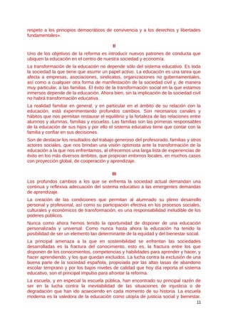 respeto a los principios democráticos de convivencia y a los derechos y libertades
fundamentales».
II
Uno de los objetivos de la reforma es introducir nuevos patrones de conducta que
ubiquen la educación en el centro de nuestra sociedad y economía.
La transformación de la educación no depende sólo del sistema educativo. Es toda
la sociedad la que tiene que asumir un papel activo. La educación es una tarea que
afecta a empresas, asociaciones, sindicatos, organizaciones no gubernamentales,
así como a cualquier otra forma de manifestación de la sociedad civil y, de manera
muy particular, a las familias. El éxito de la transformación social en la que estamos
inmersos depende de la educación. Ahora bien, sin la implicación de la sociedad civil
no habrá transformación educativa.
La realidad familiar en general, y en particular en el ámbito de su relación con la
educación, está experimentando profundos cambios. Son necesarios canales y
hábitos que nos permitan restaurar el equilibrio y la fortaleza de las relaciones entre
alumnos y alumnas, familias y escuelas. Las familias son las primeras responsables
de la educación de sus hijos y por ello el sistema educativo tiene que contar con la
familia y confiar en sus decisiones.
Son de destacar los resultados del trabajo generoso del profesorado, familias y otros
actores sociales, que nos brindan una visión optimista ante la transformación de la
educación a la que nos enfrentamos, al ofrecernos una larga lista de experiencias de
éxito en los más diversos ámbitos, que propician entornos locales, en muchos casos
con proyección global, de cooperación y aprendizaje.
III
Los profundos cambios a los que se enfrenta la sociedad actual demandan una
continua y reflexiva adecuación del sistema educativo a las emergentes demandas
de aprendizaje.
La creación de las condiciones que permitan al alumnado su pleno desarrollo
personal y profesional, así como su participación efectiva en los procesos sociales,
culturales y económicos de transformación, es una responsabilidad ineludible de los
poderes públicos.
Nunca como ahora hemos tenido la oportunidad de disponer de una educación
personalizada y universal. Como nunca hasta ahora la educación ha tenido la
posibilidad de ser un elemento tan determinante de la equidad y del bienestar social.
La principal amenaza a la que en sostenibilidad se enfrentan las sociedades
desarrolladas es la fractura del conocimiento, esto es, la fractura entre los que
disponen de los conocimientos, competencias y habilidades para aprender y hacer, y
hacer aprendiendo, y los que quedan excluidos. La lucha contra la exclusión de una
buena parte de la sociedad española, propiciada por las altas tasas de abandono
escolar temprano y por los bajos niveles de calidad que hoy día reporta el sistema
educativo, son el principal impulso para afrontar la reforma.
La escuela, y en especial la escuela pública, han encontrado su principal razón de
ser en la lucha contra la inevitabilidad de las situaciones de injusticia o de
degradación que han ido acaeciendo en cada momento de su historia. La escuela
moderna es la valedora de la educación como utopía de justicia social y bienestar.
11
 