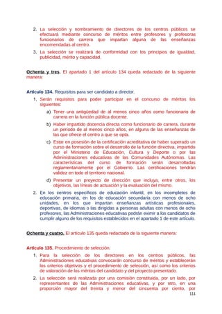 2. La selección y nombramiento de directores de los centros públicos se
efectuará mediante concurso de méritos entre profesores y profesoras
funcionarios de carrera que impartan alguna de las enseñanzas
encomendadas al centro.
3. La selección se realizará de conformidad con los principios de igualdad,
publicidad, mérito y capacidad.
Ochenta y tres. El apartado 1 del artículo 134 queda redactado de la siguiente
manera:
Artículo 134. Requisitos para ser candidato a director.
1. Serán requisitos para poder participar en el concurso de méritos los
siguientes:
a) Tener una antigüedad de al menos cinco años como funcionario de
carrera en la función pública docente.
b) Haber impartido docencia directa como funcionario de carrera, durante
un período de al menos cinco años, en alguna de las enseñanzas de
las que ofrece el centro a que se opta.
c) Estar en posesión de la certificación acreditativa de haber superado un
curso de formación sobre el desarrollo de la función directiva, impartido
por el Ministerio de Educación, Cultura y Deporte o por las
Administraciones educativas de las Comunidades Autónomas. Las
características del curso de formación serán desarrolladas
reglamentariamente por el Gobierno. Las certificaciones tendrán
validez en todo el territorio nacional.
d) Presentar un proyecto de dirección que incluya, entre otros, los
objetivos, las líneas de actuación y la evaluación del mismo.
2. En los centros específicos de educación infantil, en los incompletos de
educación primaria, en los de educación secundaria con menos de ocho
unidades, en los que impartan enseñanzas artísticas profesionales,
deportivas, de idiomas o las dirigidas a personas adultas con menos de ocho
profesores, las Administraciones educativas podrán eximir a los candidatos de
cumplir alguno de los requisitos establecidos en el apartado 1 de este artículo.
Ochenta y cuatro. El artículo 135 queda redactado de la siguiente manera:
Artículo 135. Procedimiento de selección.
1. Para la selección de los directores en los centros públicos, las
Administraciones educativas convocarán concurso de méritos y establecerán
los criterios objetivos y el procedimiento de selección, así como los criterios
de valoración de los méritos del candidato y del proyecto presentado.
2. La selección será realizada por una comisión constituida, por un lado, por
representantes de las Administraciones educativas, y por otro, en una
proporción mayor del treinta y menor del cincuenta por ciento, por
111
 