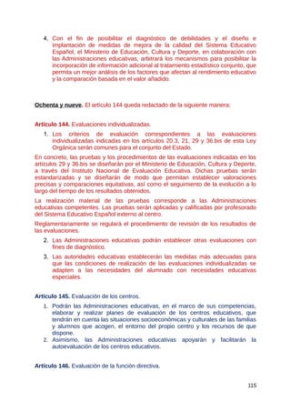 4. Con el fin de posibilitar el diagnóstico de debilidades y el diseño e
implantación de medidas de mejora de la calidad del Sistema Educativo
Español, el Ministerio de Educación, Cultura y Deporte, en colaboración con
las Administraciones educativas, arbitrará los mecanismos para posibilitar la
incorporación de información adicional al tratamiento estadístico conjunto, que
permita un mejor análisis de los factores que afectan al rendimiento educativo
y la comparación basada en el valor añadido.
Ochenta y nueve. El artículo 144 queda redactado de la siguiente manera:
Artículo 144. Evaluaciones individualizadas.
1. Los criterios de evaluación correspondientes a las evaluaciones
individualizadas indicadas en los artículos 20.3, 21, 29 y 36.bis de esta Ley
Orgánica serán comunes para el conjunto del Estado.
En concreto, las pruebas y los procedimientos de las evaluaciones indicadas en los
artículos 29 y 36.bis se diseñarán por el Ministerio de Educación, Cultura y Deporte,
a través del Instituto Nacional de Evaluación Educativa. Dichas pruebas serán
estandarizadas y se diseñarán de modo que permitan establecer valoraciones
precisas y comparaciones equitativas, así como el seguimiento de la evolución a lo
largo del tiempo de los resultados obtenidos.
La realización material de las pruebas corresponde a las Administraciones
educativas competentes. Las pruebas serán aplicadas y calificadas por profesorado
del Sistema Educativo Español externo al centro.
Reglamentariamente se regulará el procedimiento de revisión de los resultados de
las evaluaciones.
2. Las Administraciones educativas podrán establecer otras evaluaciones con
fines de diagnóstico.
3. Las autoridades educativas establecerán las medidas más adecuadas para
que las condiciones de realización de las evaluaciones individualizadas se
adapten a las necesidades del alumnado con necesidades educativas
especiales.
Artículo 145. Evaluación de los centros.
1. Podrán las Administraciones educativas, en el marco de sus competencias,
elaborar y realizar planes de evaluación de los centros educativos, que
tendrán en cuenta las situaciones socioeconómicas y culturales de las familias
y alumnos que acogen, el entorno del propio centro y los recursos de que
dispone.
2. Asimismo, las Administraciones educativas apoyarán y facilitarán la
autoevaluación de los centros educativos.
Artículo 146. Evaluación de la función directiva.
115
 
