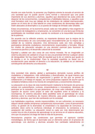 Acorde con esta función, la presente Ley Orgánica orienta la escuela al servicio de
una sociedad que no puede asumir como normal o estructural que una parte
importante de sus alumnos y alumnas, aquellos que abandonan las aulas antes de
disponer de los conocimientos, competencias y habilidades básicos, o aquellos cuyo
nivel formativo esté muy por debajo de los estándares de calidad internacionales,
partan en el inicio de su vida laboral en unas condiciones de desventaja tales que
estén abocados al desempleo o a un puesto de trabajo de limitado valor añadido.
Estas circunstancias, en la economía actual, cada vez más global y más exigente en
la formación de trabajadores y empresarios, se convierten en una lacra que limita las
posibilidades de movilidad social, cuando no conducen a la inasumible transmisión
de la pobreza.
De acuerdo con la reflexión anterior, es importante destacar que la mejora de la
calidad democrática de una comunidad pasa inexorablemente por la mejora de la
calidad de su sistema educativo. Una democracia cada vez más compleja y
participativa demanda ciudadanos crecientemente responsables y formales. Elevar
los niveles de educación actuales es una decisión esencial para favorecer la
convivencia pacífica y el desarrollo cultural de la sociedad.
Equidad y calidad son dos caras de una misma moneda. No es imaginable un
sistema educativo de calidad en el que no sea una prioridad eliminar cualquier atisbo
de desigualdad. No hay mayor falta de equidad que la de un sistema que iguale en
la desidia o en la mediocridad. Para la sociedad española no basta con la
escolarización para atender el derecho a la educación, la calidad es un elemento
constituyente del derecho a la educación.
IV
Una sociedad más abierta, global y participativa demanda nuevos perfiles de
ciudadanos y trabajadores, más sofisticados y diversificados, de igual manera que
exige maneras alternativas de organización y gestión en las que se primen la
colaboración y el trabajo en equipo, así como propuestas capaces de asumir que la
verdadera fortaleza está en la mezcla de competencias y conocimientos diversos.
La educación es la clave de esta transformación mediante la formación de personas
activas con autoconfianza, curiosas, emprendedoras e innovadoras, deseosas de
participar en la sociedad a la que pertenecen, de crear valor individual y colectivo,
capaces de asumir como propio el valor del equilibrio entre el esfuerzo y la
recompensa. El sistema educativo debe posibilitar tanto el aprendizaje de cosas
distintas como la enseñanza de manera diferente, para poder satisfacer a unos
alumnos y alumnas, que han ido cambiando con la sociedad.
Las habilidades cognitivas, siendo imprescindibles, no son suficientes; es necesario
adquirir desde edades tempranas competencias transversales, como el pensamiento
crítico, la gestión de la diversidad, la creatividad o la capacidad de comunicar, y
actitudes clave como la confianza individual, el entusiasmo, la constancia y la
aceptación del cambio. La educación inicial es cada vez más determinante por
cuanto hoy en día el proceso de aprendizaje no se termina en el sistema educativo,
sino que se proyecta a lo largo de toda la vida de la persona.
Necesitamos propiciar las condiciones que permitan el oportuno cambio
metodológico, de forma que el alumnado sea un elemento activo en el proceso de
aprendizaje. Los alumnos y alumnas actuales han cambiado radicalmente en
12
 