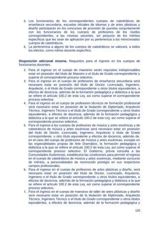 5. Los funcionarios de los correspondientes cuerpos de catedráticos de
enseñanza secundaria, escuelas oficiales de idiomas y de artes plásticas y
diseño participarán en los concursos de provisión de puestos conjuntamente
con los funcionarios de los cuerpos de profesores de los niveles
correspondientes, a las mismas vacantes, sin perjuicio de los méritos
específicos que les sean de aplicación por su pertenencia a los mencionados
cuerpos de catedráticos.
6. La pertenencia a alguno de los cuerpos de catedráticos se valorará, a todos
los efectos, como mérito docente específico.
Disposición adicional novena. Requisitos para el ingreso en los cuerpos de
funcionarios docentes.
2. Para el ingreso en el cuerpo de maestros serán requisitos indispensables
estar en posesión del título de Maestro o el título de Grado correspondiente y
superar el correspondiente proceso selectivo.
3. Para el ingreso en el cuerpo de profesores de enseñanza secundaria será
necesario estar en posesión del título de Doctor, Licenciado, Ingeniero,
Arquitecto, o el título de Grado correspondiente u otros títulos equivalentes, a
efectos de docencia, además de la formación pedagógica y didáctica a la que
se refiere el artículo 100.2 de esta Ley, así como superar el correspondiente
proceso selectivo.
4. Para el ingreso en el cuerpo de profesores técnicos de formación profesional
será necesario estar en posesión de la titulación de Diplomado, Arquitecto
Técnico, Ingeniero Técnico o el título de Grado correspondiente u otros títulos
equivalentes, a efectos de docencia, además de la formación pedagógica y
didáctica a la que se refiere el artículo 100.2 de esta Ley, así como superar el
correspondiente proceso selectivo.
5. Para el ingreso a los cuerpos de profesores de música y artes escénicas y de
catedráticos de música y artes escénicas será necesario estar en posesión
del título de Doctor, Licenciado, Ingeniero, Arquitecto o título de Grado
correspondiente, u otro título equivalente a efectos de docencia, además de,
en el caso del cuerpo de profesores de música y artes escénicas, excepto en
las especialidades propias de Arte Dramático, la formación pedagógica y
didáctica a la que se refiere el artículo 100.2 de esta Ley, así como superar el
correspondiente proceso selectivo. El Gobierno, previa consulta a las
Comunidades Autónomas, establecerá las condiciones para permitir el ingreso
en el cuerpo de catedráticos de música y artes escénicas, mediante concurso
de méritos, a personalidades de reconocido prestigio en sus respectivos
campos profesionales.
6. Para el ingreso en el cuerpo de profesores de artes plásticas y diseño, será
necesario estar en posesión del título de Doctor, Licenciado, Arquitecto,
Ingeniero o el título de Grado correspondiente u otros títulos equivalentes, a
efectos de docencia, además de la formación pedagógica y didáctica a la que
se refiere el artículo 100.2 de esta Ley, así como superar el correspondiente
proceso selectivo.
7. Para el ingreso en el cuerpo de maestros de taller de artes plásticas y diseño
será necesario estar en posesión de la titulación de Diplomado, Arquitecto
Técnico, Ingeniero Técnico o el título de Grado correspondiente u otros títulos
equivalentes, a efectos de docencia, además de la formación pedagógica y
125
 