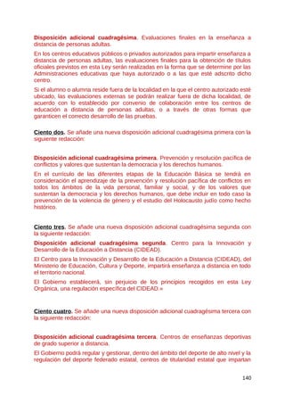 Disposición adicional cuadragésima. Evaluaciones finales en la enseñanza a
distancia de personas adultas.
En los centros educativos públicos o privados autorizados para impartir enseñanza a
distancia de personas adultas, las evaluaciones finales para la obtención de títulos
oficiales previstos en esta Ley serán realizadas en la forma que se determine por las
Administraciones educativas que haya autorizado o a las que esté adscrito dicho
centro.
Si el alumno o alumna reside fuera de la localidad en la que el centro autorizado esté
ubicado, las evaluaciones externas se podrán realizar fuera de dicha localidad, de
acuerdo con lo establecido por convenio de colaboración entre los centros de
educación a distancia de personas adultas, o a través de otras formas que
garanticen el correcto desarrollo de las pruebas.
Ciento dos. Se añade una nueva disposición adicional cuadragésima primera con la
siguiente redacción:
Disposición adicional cuadragésima primera. Prevención y resolución pacífica de
conflictos y valores que sustentan la democracia y los derechos humanos.
En el currículo de las diferentes etapas de la Educación Básica se tendrá en
consideración el aprendizaje de la prevención y resolución pacífica de conflictos en
todos los ámbitos de la vida personal, familiar y social, y de los valores que
sustentan la democracia y los derechos humanos, que debe incluir en todo caso la
prevención de la violencia de género y el estudio del Holocausto judío como hecho
histórico.
Ciento tres. Se añade una nueva disposición adicional cuadragésima segunda con
la siguiente redacción:
Disposición adicional cuadragésima segunda. Centro para la Innovación y
Desarrollo de la Educación a Distancia (CIDEAD).
El Centro para la Innovación y Desarrollo de la Educación a Distancia (CIDEAD), del
Ministerio de Educación, Cultura y Deporte, impartirá enseñanza a distancia en todo
el territorio nacional.
El Gobierno establecerá, sin perjuicio de los principios recogidos en esta Ley
Orgánica, una regulación específica del CIDEAD.»
Ciento cuatro. Se añade una nueva disposición adicional cuadragésima tercera con
la siguiente redacción:
Disposición adicional cuadragésima tercera. Centros de enseñanzas deportivas
de grado superior a distancia.
El Gobierno podrá regular y gestionar, dentro del ámbito del deporte de alto nivel y la
regulación del deporte federado estatal, centros de titularidad estatal que impartan
140
 