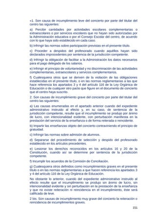 «1. Son causa de incumplimiento leve del concierto por parte del titular del
centro las siguientes:
a) Percibir cantidades por actividades escolares complementarias o
extraescolares o por servicios escolares que no hayan sido autorizadas por
la Administración educativa o por el Consejo Escolar del centro, de acuerdo
con lo que haya sido establecido en cada caso.
b) Infringir las normas sobre participación previstas en el presente título.
c) Proceder a despidos del profesorado cuando aquéllos hayan sido
declarados improcedentes por sentencia de la jurisdicción competente.
d) Infringir la obligación de facilitar a la Administración los datos necesarios
para el pago delegado de los salarios.
e) Infringir el principio de voluntariedad y no discriminación de las actividades
complementarias, extraescolares y servicios complementarios.
f) Cualesquiera otros que se deriven de la violación de las obligaciones
establecidas en el presente título, o en las normas reglamentarias a las que
hace referencia los apartados 3 y 4 del artículo 116 de la Ley Orgánica de
Educación o de cualquier otro pacto que figure en el documento de concierto
que el centro haya suscrito.
2. Son causas de incumplimiento grave del concierto por parte del titular del
centro las siguientes:
a) Las causas enumeradas en el apartado anterior cuando del expediente
administrativo instruido al efecto y, en su caso, de sentencia de la
jurisdicción competente, resulte que el incumplimiento se produjo por ánimo
de lucro, con intencionalidad evidente, con perturbación manifiesta en la
prestación del servicio de la enseñanza o de forma reiterada o reincidente.
b) Impartir las enseñanzas objeto del concierto contraviniendo el principio de
gratuidad.
c) Infringir las normas sobre admisión de alumnos.
d) Separarse del procedimiento de selección y despido del profesorado
establecido en los artículos precedentes.
e) Lesionar los derechos reconocidos en los artículos 16 y 20 de la
Constitución, cuando así se determine por sentencia de la jurisdicción
competente.
f) Incumplir los acuerdos de la Comisión de Conciliación.
g) Cualesquiera otros definidos como incumplimientos graves en el presente
título o en las normas reglamentarias a que hacen referencia los apartados 3
y 4 del artículo 116 de la Ley Orgánica de Educación.
No obstante lo anterior, cuando del expediente administrativo instruido al
efecto resulte que el incumplimiento se produjo sin ánimo de lucro, sin
intencionalidad evidente y sin perturbación en la prestación de la enseñanza
y que no existe reiteración ni reincidencia en el incumplimiento, éste será
calificado de leve.
2 bis. Son causas de incumplimiento muy grave del concierto la reiteración o
reincidencia de incumplimientos graves.
151
 