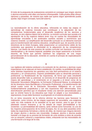 El éxito de la propuesta de evaluaciones consistirá en conseguir que ningún alumno
o alumna encuentre ante ellas una barrera infranqueable. Cada prueba debe ofrecer
opciones y pasarelas, de manera que nadie que quiera seguir aprendiendo pueda
quedar, bajo ningún concepto, fuera del sistema.
IX
La racionalización de la oferta educativa, reforzando en todas las etapas el
aprendizaje de materias troncales que contribuyan a la adquisición de las
competencias fundamentales para el desarrollo académico de los alumnos y
alumnas, es otro objetivo básico de la reforma. La revisión curricular que suceda a la
aprobación de la ley orgánica deberá tener muy en cuenta las necesidades de
aprendizaje vinculadas a los acelerados cambios sociales y económicos que
estamos viviendo. La simplificación del desarrollo curricular es un elemento esencial
para la transformación del sistema educativo, simplificación que, de acuerdo con las
directrices de la Unión Europea, debe proporcionar un conocimiento sólido de los
contenidos que garantice la efectividad en la adquisición de las competencias
básicas. Las claves de este proceso de cambio curricular son favorecer una visión
interdisciplinar y, de manera especial, posibilitar una mayor autonomía a la función
docente, de forma que permita satisfacer las exigencias de una mayor
personalización de la educación, teniendo en cuenta el principio de especialización
del profesorado.
X
Las rigideces del sistema conducen a la exclusión de los alumnos y alumnas cuyas
expectativas no se adecuan al marco establecido. En cambio, la posibilidad de elegir
entre distintas trayectorias les garantiza una más fácil permanencia en el sistema
educativo y, en consecuencia, mayores posibilidades para su desarrollo personal y
profesional. La flexibilización de las trayectorias, de forma que cada estudiante
pueda desarrollar todo su potencial, se concreta en el desarrollo de programas de
mejora del aprendizaje y el rendimiento en el segundo y el tercer curso de la
Educación Secundaria Obligatoria, la Formación Profesional Básica, la anticipación
de los itinerarios hacia Bachillerato y Formación Profesional, y la transformación del
actual cuarto curso de la Educación Secundaria Obligatoria en un curso
fundamentalmente propedéutico y con dos trayectorias bien diferenciadas. Esta
diversificación permitirá que el estudiante reciba una atención personalizada para
que se oriente hacia la vía educativa que mejor se adapte a sus necesidades y
aspiraciones, lo que debe favorecer su progresión en el sistema educativo.
Es un tema recurrente de la reforma eliminar las barreras para favorecer la
realización, como mínimo, de las etapas superiores de secundaria, una exigencia
cada vez más evidente en la sociedad en la que vivimos, para lo que se han
planteado nuevos itinerarios y se ha dotado de mayor permeabilidad a los
existentes. La permeabilidad del sistema, tanto vertical como horizontal, es una de
las mayores preocupaciones de la Unión Europea. Así, la Ley abre pasarelas entre
todas las trayectorias formativas y dentro de ellas, de manera que ninguna decisión
de ningún alumno o alumna sea irreversible. Cualquier alumno o alumna puede
transitar a lo largo de su proceso de formación de unos ámbitos a otros de acuerdo
con su vocación, esfuerzo y expectativas vitales, enlazando con las necesidades de
una formación a lo largo de la vida.
17
 