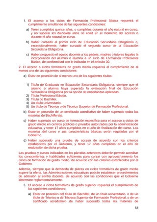 1. El acceso a los ciclos de Formación Profesional Básica requerirá el
cumplimiento simultáneo de las siguientes condiciones:
a) Tener cumplidos quince años, o cumplirlos durante el año natural en curso,
y no superar los diecisiete años de edad en el momento del acceso o
durante el año natural en curso.
b) Haber cursado el primer ciclo de Educación Secundaria Obligatoria o,
excepcionalmente, haber cursado el segundo curso de la Educación
Secundaria Obligatoria.
c) Haber propuesto el equipo docente a los padres, madres o tutores legales la
incorporación del alumno o alumna a un ciclo de Formación Profesional
Básica, de conformidad con lo indicado en el artículo 30.
2. El acceso a ciclos formativos de grado medio requerirá el cumplimiento de al
menos una de las siguientes condiciones:
a) Estar en posesión de al menos uno de los siguientes títulos:
1) Título de Graduado en Educación Secundaria Obligatoria, siempre que el
alumno o alumna haya superado la evaluación final de Educación
Secundaria Obligatoria por la opción de enseñanzas aplicadas.
2) Título Profesional Básico.
3) Título de Bachiller.
4) Un título universitario.
5) Un título de Técnico o de Técnico Superior de Formación Profesional.
b) Estar en posesión de un certificado acreditativo de haber superado todas las
materias de Bachillerato.
c) Haber superado un curso de formación específico para el acceso a ciclos de
grado medio en centros públicos o privados autorizados por la administración
educativa, y tener 17 años cumplidos en el año de finalización del curso. Las
materias del curso y sus características básicas serán reguladas por el
Gobierno.
d) Haber superado una prueba de acceso de acuerdo con los criterios
establecidos por el Gobierno, y tener 17 años cumplidos en el año de
realización de dicha prueba.
Las pruebas y cursos indicados en los párrafos anteriores deberán permitir acreditar
los conocimientos y habilidades suficientes para cursar con aprovechamiento los
ciclos de formación de grado medio, de acuerdo con los criterios establecidos por el
Gobierno.
Además, siempre que la demanda de plazas en ciclos formativos de grado medio
supere la oferta, las Administraciones educativas podrán establecer procedimientos
de admisión al centro docente, de acuerdo con las condiciones que el Gobierno
determine reglamentariamente.
3. El acceso a ciclos formativos de grado superior requerirá el cumplimiento de
las siguientes condiciones:
a) Estar en posesión del título de Bachiller, de un título universitario, o de un
título de Técnico o de Técnico Superior de Formación Profesional, o de un
certificado acreditativo de haber superado todas las materias de
58
 