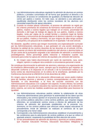 1. Las Administraciones educativas regularán la admisión de alumnos en centros
públicos y privados concertados de tal forma que garantice el derecho a la
educación, el acceso en condiciones de igualdad y la libertad de elección de
centro por padres o tutores. En todo caso, se atenderá a una adecuada y
equilibrada distribución entre los centros escolares de los alumnos con
necesidad específica de apoyo educativo.
2. Cuando no existan plazas suficientes, el proceso de admisión se regirá por
los criterios prioritarios de existencia de hermanos matriculados en el centro,
padres, madres o tutores legales que trabajen en el mismo, proximidad del
domicilio o del lugar de trabajo de alguno de sus padres, madres o tutores
legales, renta per cápita de la unidad familiar y condición legal de familia
numerosa y concurrencia de discapacidad en el alumno o alumna o en alguno
de sus padres, madres o hermanos, sin que ninguno de ellos tenga carácter
excluyente y sin perjuicio de lo establecido en el apartado 7 de este artículo.
No obstante, aquellos centros que tengan reconocida una especialización curricular
por las Administraciones educativas, o que participen en una acción destinada a
fomentar la calidad de los centros docentes de las descritas en el artículo 122.bis,
podrán reservar al criterio del rendimiento académico del alumno o alumna hasta un
20 por ciento de la puntuación asignada a las solicitudes de admisión a enseñanzas
postobligatorias. Dicho porcentaje podrá reducirse o modularse cuando sea
necesario para evitar la ruptura de criterios de equidad y de cohesión del sistema.
3. En ningún caso habrá discriminación por razón de nacimiento, raza, sexo,
religión, opinión o cualquier otra condición o circunstancia personal o social.
No constituye discriminación la admisión de alumnos y alumnas o la organización de
la enseñanza diferenciadas por sexos, siempre que la enseñanza que impartan se
desarrolle conforme a lo dispuesto en el artículo 2 de la Convención relativa a la
lucha contra las discriminaciones en la esfera de la enseñanza, aprobada por la
Conferencia General de la UNESCO el 14 de diciembre de 1960.
En ningún caso la elección de la educación diferenciada por sexos podrá implicar
para las familias, alumnos y alumnas y centros correspondientes un trato menos
favorable, ni una desventaja, a la hora de suscribir conciertos con las
Administraciones educativas o en cualquier otro aspecto. A estos efectos, los centros
deberán exponer en su proyecto educativo las razones educativas de la elección de
dicho sistema, así como las medidas académicas que desarrollan para favorecer la
igualdad.
4. Las Administraciones educativas podrán solicitar la colaboración de otras
instancias administrativas para garantizar la autenticidad de los datos que los
interesados y los centros aporten en el proceso de admisión del alumnado.
5. Los centros públicos adscritos a otros centros públicos, que impartan etapas
diferentes, se considerarán centros únicos a efectos de aplicación de los
criterios de admisión del alumnado establecidos en la presente Ley.
Asimismo, en los centros públicos que ofrezcan varias etapas educativas el
procedimiento inicial de admisión se realizará al comienzo de la que
corresponda a la menor edad.
6. Corresponde a las Administraciones educativas establecer el procedimiento y
las condiciones para la adscripción de centros públicos a la que se refiere el
apartado anterior, respetando la posibilidad de libre elección de centro.
7. En los procedimientos de admisión de alumnos y alumnas en centros públicos
que impartan Educación Primaria, Educación Secundaria Obligatoria o
81
 