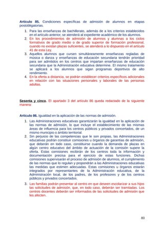 Artículo 85. Condiciones específicas de admisión de alumnos en etapas
postobligatorias.
1. Para las enseñanzas de bachillerato, además de a los criterios establecidos
en el artículo anterior, se atenderá al expediente académico de los alumnos.
2. En los procedimientos de admisión de alumnos y alumnas a los ciclos
formativos de grado medio o de grado superior de formación profesional,
cuando no existan plazas suficientes, se atenderá a lo dispuesto en el artículo
41 de esta Ley.
3. Aquellos alumnos que cursen simultáneamente enseñanzas regladas de
música o danza y enseñanzas de educación secundaria tendrán prioridad
para ser admitidos en los centros que impartan enseñanzas de educación
secundaria que la Administración educativa determine. El mismo tratamiento
se aplicará a los alumnos que sigan programas deportivos de alto
rendimiento.
4. En la oferta a distancia, se podrán establecer criterios específicos adicionales
en relación con las situaciones personales y laborales de las personas
adultas.
Sesenta y cinco. El apartado 3 del artículo 86 queda redactado de la siguiente
manera:
Artículo 86. Igualdad en la aplicación de las normas de admisión.
1. Las Administraciones educativas garantizarán la igualdad en la aplicación de
las normas de admisión, lo que incluye el establecimiento de las mismas
áreas de influencia para los centros públicos y privados concertados, de un
mismo municipio o ámbito territorial.
2. Sin perjuicio de las competencias que le son propias, las Administraciones
educativas podrán constituir comisiones u órganos de garantías de admisión,
que deberán en todo caso, constituirse cuando la demanda de plazas en
algún centro educativo del ámbito de actuación de la comisión supere la
oferta. Estas comisiones recibirán de los centros toda la información y
documentación precisa para el ejercicio de estas funciones. Dichas
comisiones supervisarán el proceso de admisión de alumnos, el cumplimiento
de las normas que lo regulan y propondrán a las Administraciones educativas
las medidas que estimen adecuadas. Estas comisiones u órganos estarán
integrados por representantes de la Administración educativa, de la
Administración local, de los padres, de los profesores y de los centros
públicos y privados concertados.
3. Las familias podrán presentar al centro en que deseen escolarizar a sus hijos
las solicitudes de admisión, que, en todo caso, deberán ser tramitadas. Los
centros docentes deberán ser informados de las solicitudes de admisión que
les afecten.
83
 