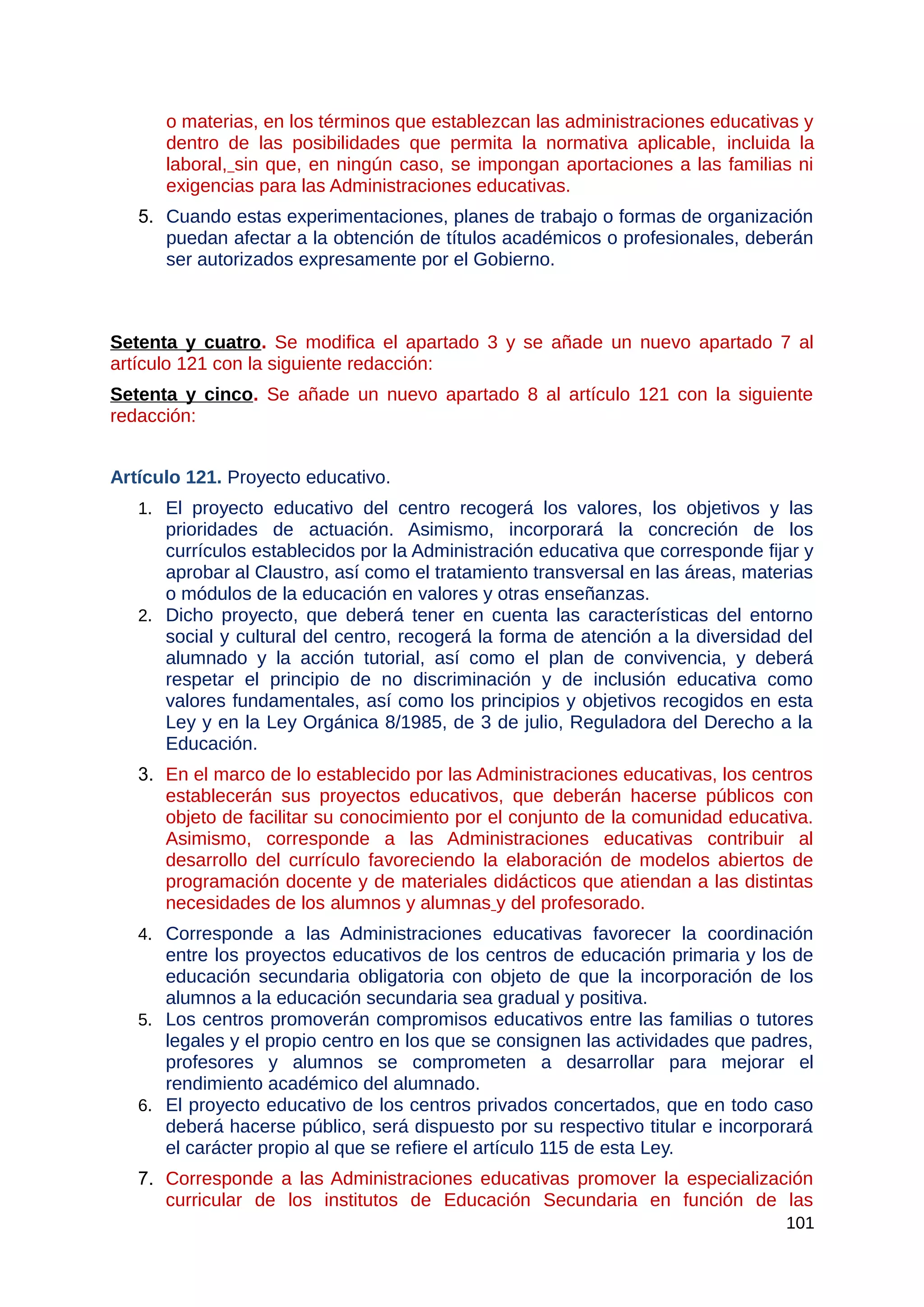 o materias, en los términos que establezcan las administraciones educativas y
dentro de las posibilidades que permita la normativa aplicable, incluida la
laboral, sin que, en ningún caso, se impongan aportaciones a las familias ni
exigencias para las Administraciones educativas.
5. Cuando estas experimentaciones, planes de trabajo o formas de organización
puedan afectar a la obtención de títulos académicos o profesionales, deberán
ser autorizados expresamente por el Gobierno.
Setenta y cuatro. Se modifica el apartado 3 y se añade un nuevo apartado 7 al
artículo 121 con la siguiente redacción:
Setenta y cinco. Se añade un nuevo apartado 8 al artículo 121 con la siguiente
redacción:
Artículo 121. Proyecto educativo.
1. El proyecto educativo del centro recogerá los valores, los objetivos y las
prioridades de actuación. Asimismo, incorporará la concreción de los
currículos establecidos por la Administración educativa que corresponde fijar y
aprobar al Claustro, así como el tratamiento transversal en las áreas, materias
o módulos de la educación en valores y otras enseñanzas.
2. Dicho proyecto, que deberá tener en cuenta las características del entorno
social y cultural del centro, recogerá la forma de atención a la diversidad del
alumnado y la acción tutorial, así como el plan de convivencia, y deberá
respetar el principio de no discriminación y de inclusión educativa como
valores fundamentales, así como los principios y objetivos recogidos en esta
Ley y en la Ley Orgánica 8/1985, de 3 de julio, Reguladora del Derecho a la
Educación.
3. En el marco de lo establecido por las Administraciones educativas, los centros
establecerán sus proyectos educativos, que deberán hacerse públicos con
objeto de facilitar su conocimiento por el conjunto de la comunidad educativa.
Asimismo, corresponde a las Administraciones educativas contribuir al
desarrollo del currículo favoreciendo la elaboración de modelos abiertos de
programación docente y de materiales didácticos que atiendan a las distintas
necesidades de los alumnos y alumnas y del profesorado.
4. Corresponde a las Administraciones educativas favorecer la coordinación
entre los proyectos educativos de los centros de educación primaria y los de
educación secundaria obligatoria con objeto de que la incorporación de los
alumnos a la educación secundaria sea gradual y positiva.
5. Los centros promoverán compromisos educativos entre las familias o tutores
legales y el propio centro en los que se consignen las actividades que padres,
profesores y alumnos se comprometen a desarrollar para mejorar el
rendimiento académico del alumnado.
6. El proyecto educativo de los centros privados concertados, que en todo caso
deberá hacerse público, será dispuesto por su respectivo titular e incorporará
el carácter propio al que se refiere el artículo 115 de esta Ley.
7. Corresponde a las Administraciones educativas promover la especialización
curricular de los institutos de Educación Secundaria en función de las
101
 