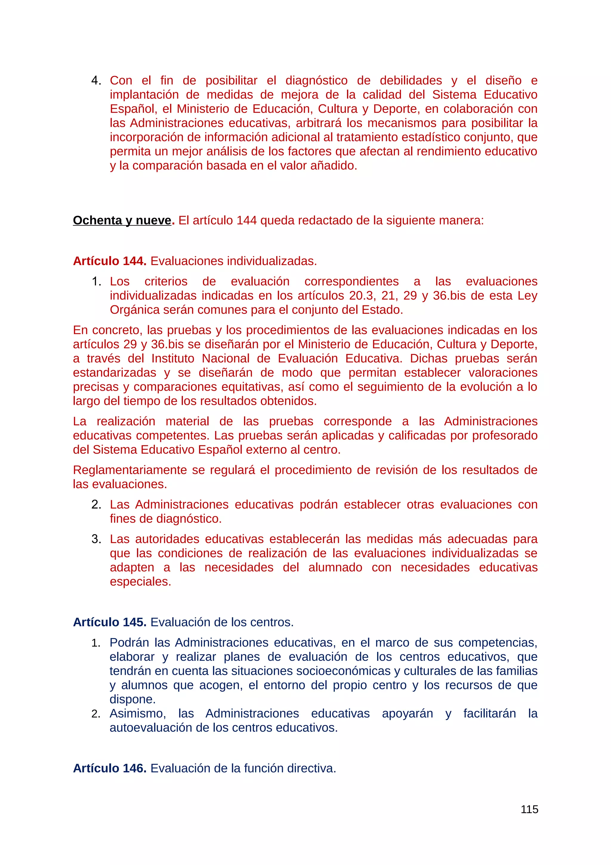 4. Con el fin de posibilitar el diagnóstico de debilidades y el diseño e
implantación de medidas de mejora de la calidad del Sistema Educativo
Español, el Ministerio de Educación, Cultura y Deporte, en colaboración con
las Administraciones educativas, arbitrará los mecanismos para posibilitar la
incorporación de información adicional al tratamiento estadístico conjunto, que
permita un mejor análisis de los factores que afectan al rendimiento educativo
y la comparación basada en el valor añadido.
Ochenta y nueve. El artículo 144 queda redactado de la siguiente manera:
Artículo 144. Evaluaciones individualizadas.
1. Los criterios de evaluación correspondientes a las evaluaciones
individualizadas indicadas en los artículos 20.3, 21, 29 y 36.bis de esta Ley
Orgánica serán comunes para el conjunto del Estado.
En concreto, las pruebas y los procedimientos de las evaluaciones indicadas en los
artículos 29 y 36.bis se diseñarán por el Ministerio de Educación, Cultura y Deporte,
a través del Instituto Nacional de Evaluación Educativa. Dichas pruebas serán
estandarizadas y se diseñarán de modo que permitan establecer valoraciones
precisas y comparaciones equitativas, así como el seguimiento de la evolución a lo
largo del tiempo de los resultados obtenidos.
La realización material de las pruebas corresponde a las Administraciones
educativas competentes. Las pruebas serán aplicadas y calificadas por profesorado
del Sistema Educativo Español externo al centro.
Reglamentariamente se regulará el procedimiento de revisión de los resultados de
las evaluaciones.
2. Las Administraciones educativas podrán establecer otras evaluaciones con
fines de diagnóstico.
3. Las autoridades educativas establecerán las medidas más adecuadas para
que las condiciones de realización de las evaluaciones individualizadas se
adapten a las necesidades del alumnado con necesidades educativas
especiales.
Artículo 145. Evaluación de los centros.
1. Podrán las Administraciones educativas, en el marco de sus competencias,
elaborar y realizar planes de evaluación de los centros educativos, que
tendrán en cuenta las situaciones socioeconómicas y culturales de las familias
y alumnos que acogen, el entorno del propio centro y los recursos de que
dispone.
2. Asimismo, las Administraciones educativas apoyarán y facilitarán la
autoevaluación de los centros educativos.
Artículo 146. Evaluación de la función directiva.
115
 