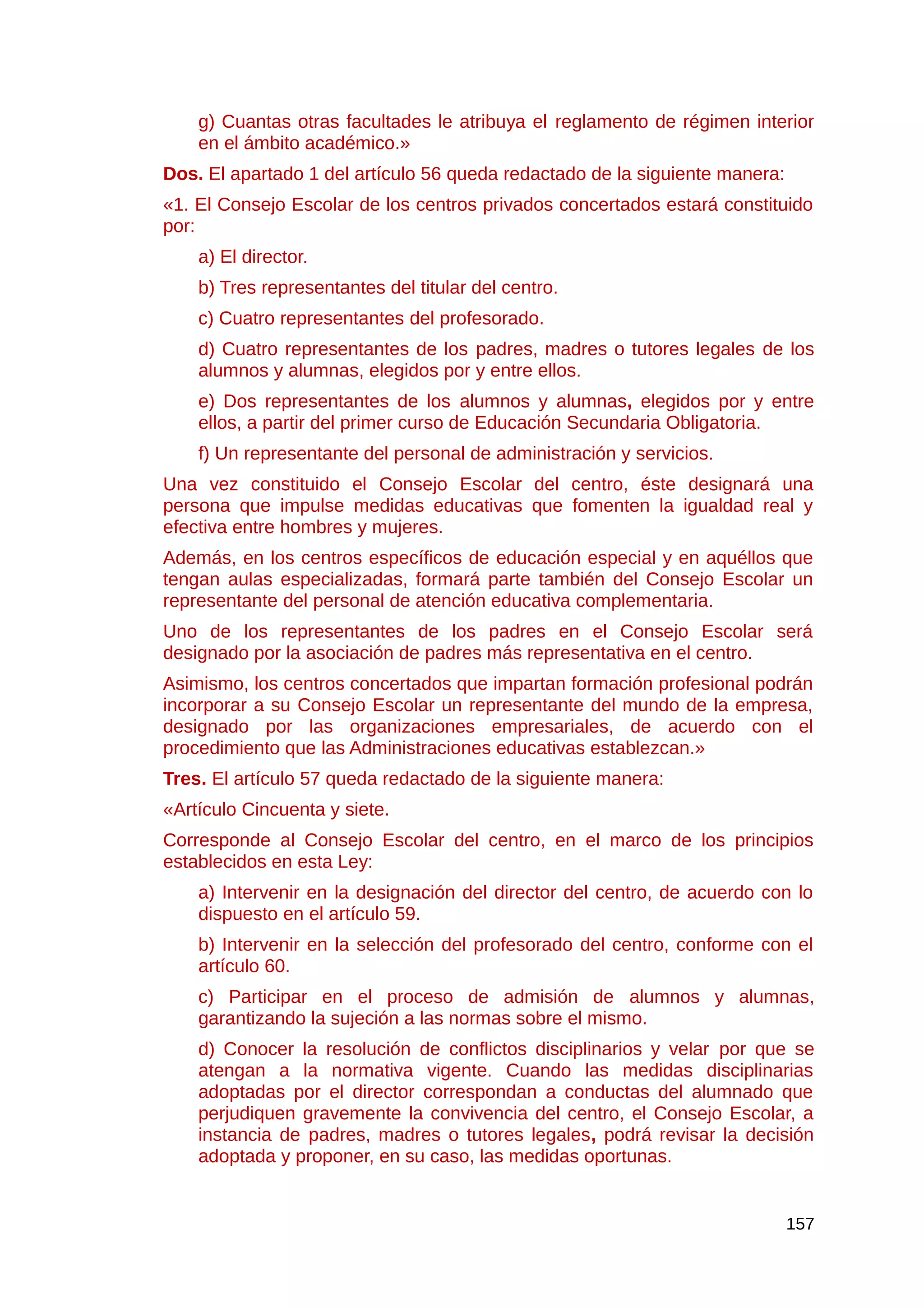 g) Cuantas otras facultades le atribuya el reglamento de régimen interior
en el ámbito académico.»
Dos. El apartado 1 del artículo 56 queda redactado de la siguiente manera:
«1. El Consejo Escolar de los centros privados concertados estará constituido
por:
a) El director.
b) Tres representantes del titular del centro.
c) Cuatro representantes del profesorado.
d) Cuatro representantes de los padres, madres o tutores legales de los
alumnos y alumnas, elegidos por y entre ellos.
e) Dos representantes de los alumnos y alumnas, elegidos por y entre
ellos, a partir del primer curso de Educación Secundaria Obligatoria.
f) Un representante del personal de administración y servicios.
Una vez constituido el Consejo Escolar del centro, éste designará una
persona que impulse medidas educativas que fomenten la igualdad real y
efectiva entre hombres y mujeres.
Además, en los centros específicos de educación especial y en aquéllos que
tengan aulas especializadas, formará parte también del Consejo Escolar un
representante del personal de atención educativa complementaria.
Uno de los representantes de los padres en el Consejo Escolar será
designado por la asociación de padres más representativa en el centro.
Asimismo, los centros concertados que impartan formación profesional podrán
incorporar a su Consejo Escolar un representante del mundo de la empresa,
designado por las organizaciones empresariales, de acuerdo con el
procedimiento que las Administraciones educativas establezcan.»
Tres. El artículo 57 queda redactado de la siguiente manera:
«Artículo Cincuenta y siete.
Corresponde al Consejo Escolar del centro, en el marco de los principios
establecidos en esta Ley:
a) Intervenir en la designación del director del centro, de acuerdo con lo
dispuesto en el artículo 59.
b) Intervenir en la selección del profesorado del centro, conforme con el
artículo 60.
c) Participar en el proceso de admisión de alumnos y alumnas,
garantizando la sujeción a las normas sobre el mismo.
d) Conocer la resolución de conflictos disciplinarios y velar por que se
atengan a la normativa vigente. Cuando las medidas disciplinarias
adoptadas por el director correspondan a conductas del alumnado que
perjudiquen gravemente la convivencia del centro, el Consejo Escolar, a
instancia de padres, madres o tutores legales, podrá revisar la decisión
adoptada y proponer, en su caso, las medidas oportunas.
157
 