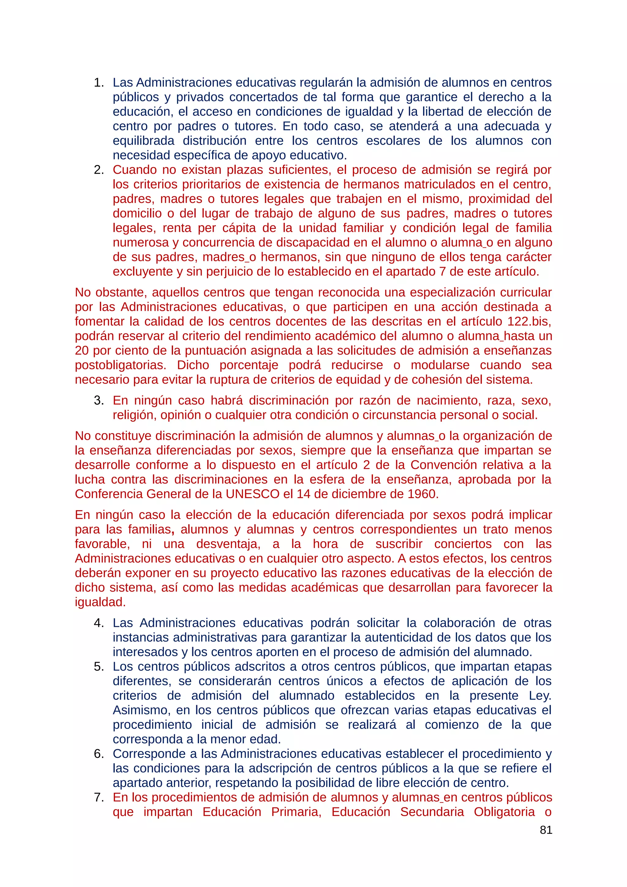 1. Las Administraciones educativas regularán la admisión de alumnos en centros
públicos y privados concertados de tal forma que garantice el derecho a la
educación, el acceso en condiciones de igualdad y la libertad de elección de
centro por padres o tutores. En todo caso, se atenderá a una adecuada y
equilibrada distribución entre los centros escolares de los alumnos con
necesidad específica de apoyo educativo.
2. Cuando no existan plazas suficientes, el proceso de admisión se regirá por
los criterios prioritarios de existencia de hermanos matriculados en el centro,
padres, madres o tutores legales que trabajen en el mismo, proximidad del
domicilio o del lugar de trabajo de alguno de sus padres, madres o tutores
legales, renta per cápita de la unidad familiar y condición legal de familia
numerosa y concurrencia de discapacidad en el alumno o alumna o en alguno
de sus padres, madres o hermanos, sin que ninguno de ellos tenga carácter
excluyente y sin perjuicio de lo establecido en el apartado 7 de este artículo.
No obstante, aquellos centros que tengan reconocida una especialización curricular
por las Administraciones educativas, o que participen en una acción destinada a
fomentar la calidad de los centros docentes de las descritas en el artículo 122.bis,
podrán reservar al criterio del rendimiento académico del alumno o alumna hasta un
20 por ciento de la puntuación asignada a las solicitudes de admisión a enseñanzas
postobligatorias. Dicho porcentaje podrá reducirse o modularse cuando sea
necesario para evitar la ruptura de criterios de equidad y de cohesión del sistema.
3. En ningún caso habrá discriminación por razón de nacimiento, raza, sexo,
religión, opinión o cualquier otra condición o circunstancia personal o social.
No constituye discriminación la admisión de alumnos y alumnas o la organización de
la enseñanza diferenciadas por sexos, siempre que la enseñanza que impartan se
desarrolle conforme a lo dispuesto en el artículo 2 de la Convención relativa a la
lucha contra las discriminaciones en la esfera de la enseñanza, aprobada por la
Conferencia General de la UNESCO el 14 de diciembre de 1960.
En ningún caso la elección de la educación diferenciada por sexos podrá implicar
para las familias, alumnos y alumnas y centros correspondientes un trato menos
favorable, ni una desventaja, a la hora de suscribir conciertos con las
Administraciones educativas o en cualquier otro aspecto. A estos efectos, los centros
deberán exponer en su proyecto educativo las razones educativas de la elección de
dicho sistema, así como las medidas académicas que desarrollan para favorecer la
igualdad.
4. Las Administraciones educativas podrán solicitar la colaboración de otras
instancias administrativas para garantizar la autenticidad de los datos que los
interesados y los centros aporten en el proceso de admisión del alumnado.
5. Los centros públicos adscritos a otros centros públicos, que impartan etapas
diferentes, se considerarán centros únicos a efectos de aplicación de los
criterios de admisión del alumnado establecidos en la presente Ley.
Asimismo, en los centros públicos que ofrezcan varias etapas educativas el
procedimiento inicial de admisión se realizará al comienzo de la que
corresponda a la menor edad.
6. Corresponde a las Administraciones educativas establecer el procedimiento y
las condiciones para la adscripción de centros públicos a la que se refiere el
apartado anterior, respetando la posibilidad de libre elección de centro.
7. En los procedimientos de admisión de alumnos y alumnas en centros públicos
que impartan Educación Primaria, Educación Secundaria Obligatoria o
81
 