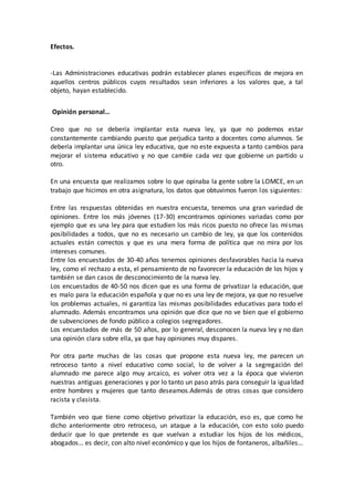 Efectos.
-Las Administraciones educativas podrán establecer planes específicos de mejora en
aquellos centros públicos cuyos resultados sean inferiores a los valores que, a tal
objeto, hayan establecido.
Opinión personal…
Creo que no se debería implantar esta nueva ley, ya que no podemos estar
constantemente cambiando puesto que perjudica tanto a docentes como alumnos. Se
debería implantar una única ley educativa, que no este expuesta a tanto cambios para
mejorar el sistema educativo y no que cambie cada vez que gobierne un partido u
otro.
En una encuesta que realizamos sobre lo que opinaba la gente sobre la LOMCE, en un
trabajo que hicimos en otra asignatura, los datos que obtuvimos fueron los siguientes:
Entre las respuestas obtenidas en nuestra encuesta, tenemos una gran variedad de
opiniones. Entre los más jóvenes (17-30) encontramos opiniones variadas como por
ejemplo que es una ley para que estudien los más ricos puesto no ofrece las mismas
posibilidades a todos, que no es necesario un cambio de ley, ya que los contenidos
actuales están correctos y que es una mera forma de política que no mira por los
intereses comunes.
Entre los encuestados de 30-40 años tenemos opiniones desfavorables hacia la nueva
ley, como el rechazo a esta, el pensamiento de no favorecer la educación de los hijos y
también se dan casos de desconocimiento de la nueva ley.
Los encuestados de 40-50 nos dicen que es una forma de privatizar la educación, que
es malo para la educación española y que no es una ley de mejora, ya que no resuelve
los problemas actuales, ni garantiza las mismas posibilidades educativas para todo el
alumnado. Además encontramos una opinión que dice que no ve bien que el gobierno
de subvenciones de fondo público a colegios segregadores.
Los encuestados de más de 50 años, por lo general, desconocen la nueva ley y no dan
una opinión clara sobre ella, ya que hay opiniones muy dispares.
Por otra parte muchas de las cosas que propone esta nueva ley, me parecen un
retroceso tanto a nivel educativo como social, lo de volver a la segregación del
alumnado me parece algo muy arcaico, es volver otra vez a la época que vivieron
nuestras antiguas generaciones y por lo tanto un paso atrás para conseguir la igualdad
entre hombres y mujeres que tanto deseamos.Además de otras cosas que considero
racista y clasista.
También veo que tiene como objetivo privatizar la educación, eso es, que como he
dicho anteriormente otro retroceso, un ataque a la educación, con esto solo puedo
deducir que lo que pretende es que vuelvan a estudiar los hijos de los médicos,
abogados… es decir, con alto nivel económico y que los hijos de fontaneros, albañiles…
 