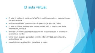 El aula virtual
 El aula virtual es el medio en la WWW el cual los educadores y educandos se
encuentran para
 realizar actividades que conducen al aprendizaje. (Horton, 2000)
 El aula virtual no debe ser solo un mecanismo para la distribución de la
información, sino que
 debe ser un sistema adonde las actividades involucradas en el proceso de
aprendizaje puedan
 tomar lugar, es decir que deben permitir interactividad, comunicación,
aplicación de los
 conocimientos, evaluación y manejo de la clase.
 