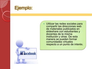 Ejemplo:


              Utilizar las redes sociales para
               compartir las direcciones web
               de materiales publicados en
               slideshare con estudiantes y
               docentes de la misma
               institución y otras. De esta
               manera se pueden formar
               comunidades virtuales
               respecto a un punto de interés.
 