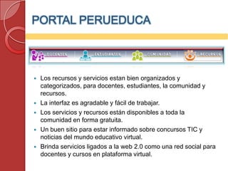 PORTAL PERUEDUCA



   Los recursos y servicios estan bien organizados y
    categorizados, para docentes, estudiantes, la comunidad y
    recursos.
   La interfaz es agradable y fácil de trabajar.
   Los servicios y recursos están disponibles a toda la
    comunidad en forma gratuita.
   Un buen sitio para estar informado sobre concursos TIC y
    noticias del mundo educativo virtual.
   Brinda servicios ligados a la web 2.0 como una red social para
    docentes y cursos en plataforma virtual.
 
