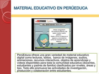 MATERIAL EDUCATIVO EN PERÚEDUCA




 PerúEduca ofrece una gran variedad de material educativo
 digital como lecturas, textos, banco de imágenes, audios,
 animaciones, recursos interactivos, objetos de aprendizaje y
 vídeos disponibles para toda la comunidad educativa (docentes,
 estudiantes y padres de familia) clasificados por niveles, áreas y
 tipo. Todo ello promueve las actividades de investigación,
 producción y colaboración entre estudiantes.
 