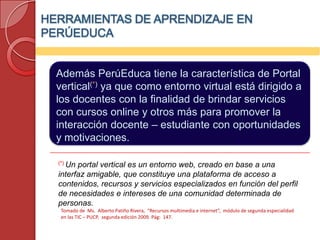 HERRAMIENTAS DE APRENDIZAJE EN
PERÚEDUCA


  Además PerúEduca tiene la característica de Portal
  vertical(*) ya que como entorno virtual está dirigido a
  los docentes con la finalidad de brindar servicios
  con cursos online y otros más para promover la
  interacción docente – estudiante con oportunidades
  y motivaciones.

  (*) Unportal vertical es un entorno web, creado en base a una
  interfaz amigable, que constituye una plataforma de acceso a
  contenidos, recursos y servicios especializados en función del perfil
  de necesidades e intereses de una comunidad determinada de
  personas.
   Tomado de Ms. Alberto Patiño Rivera, “Recursos multimedia e internet”, módulo de segunda especialidad
   en las TIC – PUCP, segunda edición 2009. Pág: 147.
 