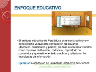 ENFOQUE EDUCATIVO




• El enfoque educativo de PerúEduca es el constructivismo y
  conectivismo ya que está centrado en los usuarios
  (docentes, estudiantes y padres) en base a servicios variados
  como recursos multimedia, red social, repositorio de
  contenidos y que está orientado a aplicar y reflexionar las
  tecnologías de información.

• Ejemplo: la aplicación de un módulo interactivo de Química.
              http://www.perueduca.edu.pe/recursos/laboratorio-
                   quimica/modulo_quimica01/index.html
 