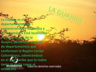 La gUaJiRA La Guajira es el departamento más septentrional de Colombia y de Suramérica Está localizado en la peninsula de la Guajira, pertenece al grupo de departamentos que conforman la Región Caribe Colombiana, adentrándose en el mar Caribe que la rodea tanto al norte como al occidente 