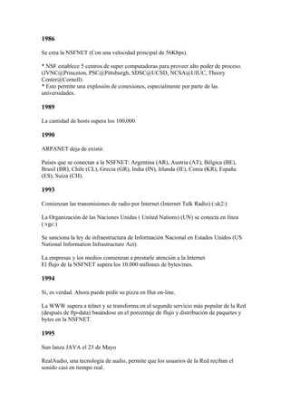 1986

Se crea la NSFNET (Con una velocidad principal de 56Kbps).

* NSF establece 5 centros de super computadoras para proveer alto poder de proceso.
(JVNC@Princeton, PSC@Pittsburgh, SDSC@UCSD, NCSA@UIUC, Theory
Center@Cornell).
* Esto permite una explosión de conexiones, especialmente por parte de las
universidades.

1989

La cantidad de hosts supera los 100,000.

1990

ARPANET deja de existir.

Países que se conectan a la NSFNET: Argentina (AR), Austria (AT), Bélgica (BE),
Brasil (BR), Chile (CL), Grecia (GR), India (IN), Irlanda (IE), Corea (KR), España
(ES), Suiza (CH).

1993

Comienzan las transmisiones de radio por Internet (Internet Talk Radio) (:sk2:)

La Organización de las Naciones Unidas ( United Nations) (UN) se conecta en línea
(:vgc:)

Se sanciona la ley de infraestructura de Información Nacional en Estados Unidos (US
National Information Infrastructure Act).

La empresas y los medios comienzan a prestarle atención a la Internet
El flujo de la NSFNET supera los 10.000 millones de bytes/mes.

1994

Si, es verdad. Ahora puede pedir su pizza en Hut on-line.

La WWW supera a telnet y se transforma en el segundo servicio más popular de la Red
(después de ftp-data) basándose en el porcentaje de flujo y distribución de paquetes y
bytes en la NSFNET.

1995

Sun lanza JAVA el 23 de Mayo

RealAudio, una tecnología de audio, permite que los usuarios de la Red reciban el
sonido casi en tiempo real.
 