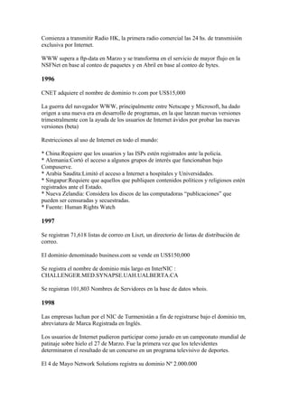 Comienza a transmitir Radio HK, la primera radio comercial las 24 hs. de transmisión
exclusiva por Internet.

WWW supera a ftp-data en Marzo y se transforma en el servicio de mayor flujo en la
NSFNet en base al conteo de paquetes y en Abril en base al conteo de bytes.

1996

CNET adquiere el nombre de dominio tv.com por US$15,000

La guerra del navegador WWW, principalmente entre Netscape y Microsoft, ha dado
origen a una nueva era en desarrollo de programas, en la que lanzan nuevas versiones
trimestralmente con la ayuda de los usuarios de Internet ávidos por probar las nuevas
versiones (beta)

Restricciones al uso de Internet en todo el mundo:

* China:Requiere que los usuarios y las ISPs estén registrados ante la policía.
* Alemania:Cortó el acceso a algunos grupos de interés que funcionaban bajo
Compuserve.
* Arabia Saudita:Limitó el acceso a Internet a hospitales y Universidades.
* Singapur:Requiere que aquellos que publiquen contenidos políticos y religiosos estén
registrados ante el Estado.
* Nueva Zelandia: Considera los discos de las computadoras “publicaciones” que
pueden ser censuradas y secuestradas.
* Fuente: Human Rights Watch

1997

Se registran 71,618 listas de correo en Liszt, un directorio de listas de distribución de
correo.

El dominio denominado business.com se vende en US$150,000

Se registra el nombre de dominio más largo en InterNIC :
CHALLENGER.MED.SYNAPSE.UAH.UALBERTA.CA

Se registran 101,803 Nombres de Servidores en la base de datos whois.

1998

Las empresas luchan por el NIC de Turmenistán a fin de registrarse bajo el dominio tm,
abreviatura de Marca Registrada en Inglés.

Los usuarios de Internet pudieron participar como jurado en un campeonato mundial de
patinaje sobre hielo el 27 de Marzo. Fue la primera vez que los televidentes
determinaron el resultado de un concurso en un programa televisivo de deportes.

El 4 de Mayo Network Solutions registra su dominio Nº 2.000.000
 