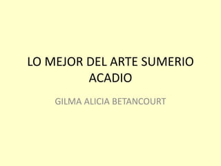 LO MEJOR DEL ARTE SUMERIO
ACADIO
GILMA ALICIA BETANCOURT
 