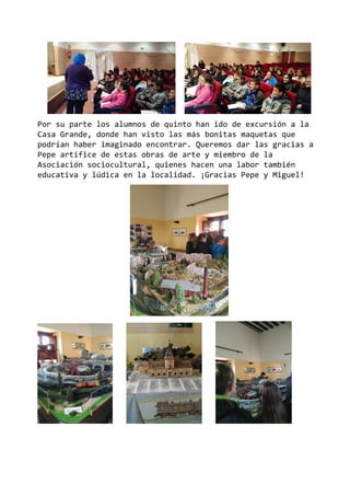 Por su parte los alumnos de quinto han ido de excursión a la
Casa Grande, donde han visto las más bonitas maquetas que
podrían haber imaginado encontrar. Queremos dar las gracias a
Pepe artífice de estas obras de arte y miembro de la
Asociación sociocultural, quienes hacen una labor también
educativa y lúdica en la localidad. ¡Gracias Pepe y Miguel!
 