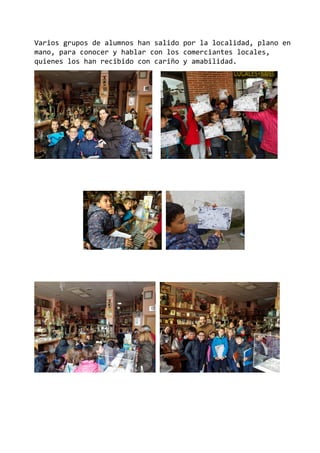 Varios grupos de alumnos han salido por la localidad, plano en
mano, para conocer y hablar con los comerciantes locales,
quienes los han recibido con cariño y amabilidad.
 
