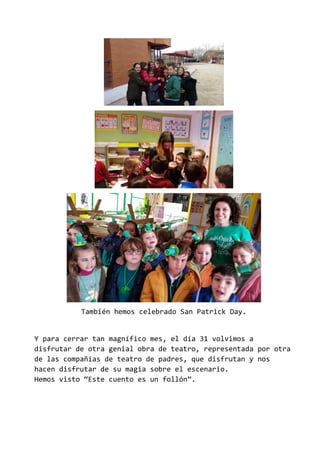 También hemos celebrado San Patrick Day.
Y para cerrar tan magnífico mes, el día 31 volvimos a
disfrutar de otra genial obra de teatro, representada por otra
de las compañías de teatro de padres, que disfrutan y nos
hacen disfrutar de su magia sobre el escenario.
Hemos visto “Este cuento es un follón”.
 