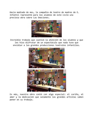 Hacia mediado de mes, la compañía de teatro de madres de E.
Infantil representó para los alumnos de este ciclo una
preciosa obra sobre Las Emociones.
Increíble trabajo que cautivó la atención de los alumnos y que
les hizo disfrutar de un espectáculo que nada tuvo que
envidiar a las grandes producciones teatrales infantiles.
Es más, nuestra obra contó con algo especial: el cariño, el
amor y la dedicación que solamente las grandes artistas saben
poner en su trabajo.
 