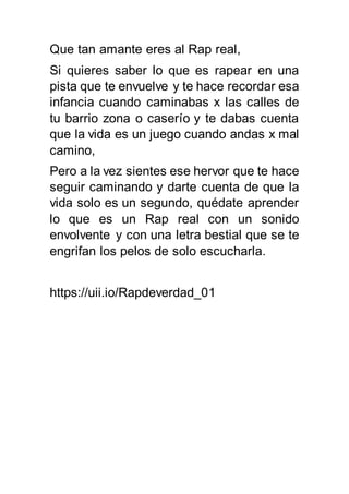 Que tan amante eres al Rap real,
Si quieres saber lo que es rapear en una
pista que te envuelve y te hace recordar esa
infancia cuando caminabas x las calles de
tu barrio zona o caserío y te dabas cuenta
que la vida es un juego cuando andas x mal
camino,
Pero a la vez sientes ese hervor que te hace
seguir caminando y darte cuenta de que la
vida solo es un segundo, quédate aprender
lo que es un Rap real con un sonido
envolvente y con una letra bestial que se te
engrifan los pelos de solo escucharla.
https://uii.io/Rapdeverdad_01
 