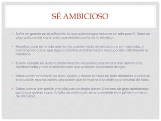 SÉ AMBICIOSO
• Soñar en grande no es suficiente, lo que quieras lograr debe ser un reto para ti. Debe ser
algo que puedas lograr, pero que requiera parte de tu esfuerzo.
• Aquellas cosas en la vida que no nos cuestan nada de esfuerzo, no son valoradas, y
ciertamente todo lo que llega a nosotros sin haber hecho nada por ello, difícilmente se
mantiene.
• El éxito consiste en tener la determinación necesaria para encontrarse abierto a las
oportunidades y a las eventualidades que pudiesen acercarnos al logro.
• Debes estar hambriento de éxito, querer y desear lo mejor en todo momento e incluir en
la ecuación mucha pasión, una pasión que te mueva a tu destino por encima de todo.
• Debes contar con pasión y no sólo con un simple deseo. Si no eres un gran apasionado
por lo que quieres lograr, tu falta de motivación estará presente en el primer momento
de dificultad.
 