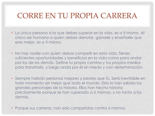 CORRE EN TU PROPIA CARRERA
• La única persona a la que debes superar en la vida, es a ti mismo. Al
único ser humano a quien debes derrotar, ganarle y enseñarle que
eres mejor, es a ti mismo.
• No hay nadie con quien debas competir en esta vida. Tienes
suficientes oportunidades y beneficios en la vida como para andar
por los de los demás. Define tu propio camino y tus propios medios
para transitarlo, y luego anda por él sin miedo y con determinación.
• Siempre habrán personas mejores y peores que tú. Será inevitable en
todo momento ser mejor que todo el mundo. Esto lo han sabido los
grandes personajes de la historia. Ellos han hecho historia
precisamente porque se han superado a sí mismos, y no tanto a los
demás.
• Porque sus carreras, han sido competidas contra sí mismos.
 