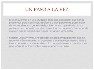 UN PASO A LA VEZ
• Si te encuentras en una situación en la que consideres que tienes
problemas para continuar, dedícate a dar el siguiente paso. Trata
de no ver el marco general del problema, sino que divide dicho
problema en pequeñas partes, y soluciona la parte más cercana, de
manera que la acción que debas tomar sea inmediata.
• Muchas veces vivimos enfrascados en problemas gigantes que no
sabemos cómo resolver. En ocasiones con simplificar nuestra vida y
tomar pequeñas acciones día a día, convertimos esos monstruos en
pequeñas situaciones sobre las que tenemos control.
 