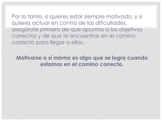 Por lo tanto, si quieres estar siempre motivado, y si
quieres actuar en contra de las dificultades,
asegúrate primero de que apuntas a los objetivos
correctos y de que te encuentras en el camino
correcto para llegar a ellos.
Motivarse a sí mismo es algo que se logra cuando
estamos en el camino correcto.
 