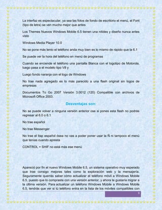 La interfaz es espectacular, ya sea las fotos de fondo de escritorio el menú, el Font
(tipo de letra) se ven mucho mejor que antes

Los Themes Nuevos Windows Mobile 6.5 tienen una nitides y diseño nunca antes
visto

Windows Media Player 10.0

No se pone más lento el teléfono anda muy bien es lo mismo de rápido que la 6.1

Se puede ver la hora del teléfono en menú de programas

Cuando se enciende el teléfono una pantalla Blanca con el logotipo de Motorola,
luego pasa a el modelo tipo V8 y

Luego fondo naranja con el logo de Windows

No trae nada agregado es lo más parecido a una flash original sin logos de
empresas

Documentos To Go 2007 Versión 3.0012 (120) Compatible con archivos de
Microsoft Office 2003.

                               Desventajas son:
No se puede volver a ninguna versión anterior ose si pones esta flash no podrás
regresar al 6.0 o 6.1

No trae español

No trae Messenger

No trae el Itap español ósea no vas a poder poner usar la Ñ ni tampoco el menú
que tenías cuando apresta

CONTROL + SHIF no está más ese menú




Apareció por fin el nuevo Windows Mobile 6.5, un sistema operativo muy esperado
que trae consigo mejoras tales como la exploración web y la mensajería.
Seguramente querrás saber cómo actualizar el teléfono móvil a Windows Mobile
6.5, puesto que lo compraste con una versión anterior, y ahora te gustaría migrar a
la última versión. Para actualizar un teléfono Windows Mobile a Windows Mobile
6.5, tendrás que ver si tú teléfono entra en la lista de los móviles compatibles con
                                                                                   9
 