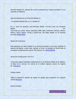 Windows Mobile 6.5, además de ver las condiciones que ''hayas acordado'' con tu
operador de telefonía.



Algunas aplicaciones de Windows Mobile 6.5

TouchFlo2D (Manila 2D) ver 1.2 Update 23


Es un tema de escritorio para Windows Mobile. Funciona bien con Windows
Mobile                                                                     6.5.
Trae entre sus cosas, Home, QuickCall, SMS, Mail, FootPrints, Internet, cámara,
Música, Clima, Mapas, Config y QuickTools. (Se debe instalar en la memoria
principal) DESCARGA



Manila 2D Customizer


Esta aplicación se debe instalar en la memoria principal y sirve para modificar el
aspecto del Manila, ocultar tabs, cambiar el fondo, la cantidad de QuickTools, el
navegador predeterminado para la Tab Internet, etc. DESCARGAR



Advanced Configuración Tool V3.3


Te permite realizar bastantes modificaciones en el Windows Mobile de tu teléfono,
el delay de la cámara, los iconos de la taskbar algunos valores de registro
etc. Descargar



Google mapas


Utiliza la aplicación gratuita de mapas de google para localizarte en cualquier
ciudad Descarga



Música ID Black


                                                                                10
 