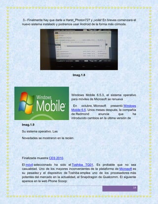 3.- Finalmente hay que darle a Haret_Photon727 y ¡voilá! En breves comenzará el
nuevo sistema instalado y podremos usar Android de la forma más cómoda.




                                   Imag.1.8




                                  Windows Mobile 6.5.3, el sistema operativo
                                  para móviles de Microsoft se renueva

                                    En octubre, Microsoft presentó Windows
                                  Mobile 6.5. Unos meses después, la compañía
                                  de Redmond         anuncia        que       ha
                                  introducido cambios en la última versión de

Imag.1.9

Su sistema operativo. Las

Novedades se mostraron en la recién




Finalizada muestra CES 2010.

El móvil seleccionado ha sido el Toshiba TG01. Es probable que no sea
casualidad. Uno de los mayores inconvenientes de la plataforma de Microsoft es
su pesadez y el dispositivo de Toshiba emplea uno de los procesadores más
potentes del mercado en la actualidad, el Snapdragon de Qualcomm. El siguiente
aparece en la web Phone Scoop:

                                                                              14
 